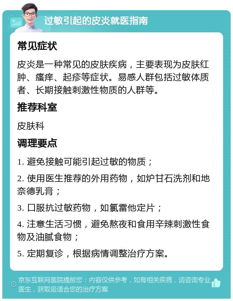 过敏引起的皮炎就医指南 常见症状 皮炎是一种常见的皮肤疾病，主要表现为皮肤红肿、瘙痒、起疹等症状。易感人群包括过敏体质者、长期接触刺激性物质的人群等。 推荐科室 皮肤科 调理要点 1. 避免接触可能引起过敏的物质； 2. 使用医生推荐的外用药物，如炉甘石洗剂和地奈德乳膏； 3. 口服抗过敏药物，如氯雷他定片； 4. 注意生活习惯，避免熬夜和食用辛辣刺激性食物及油腻食物； 5. 定期复诊，根据病情调整治疗方案。