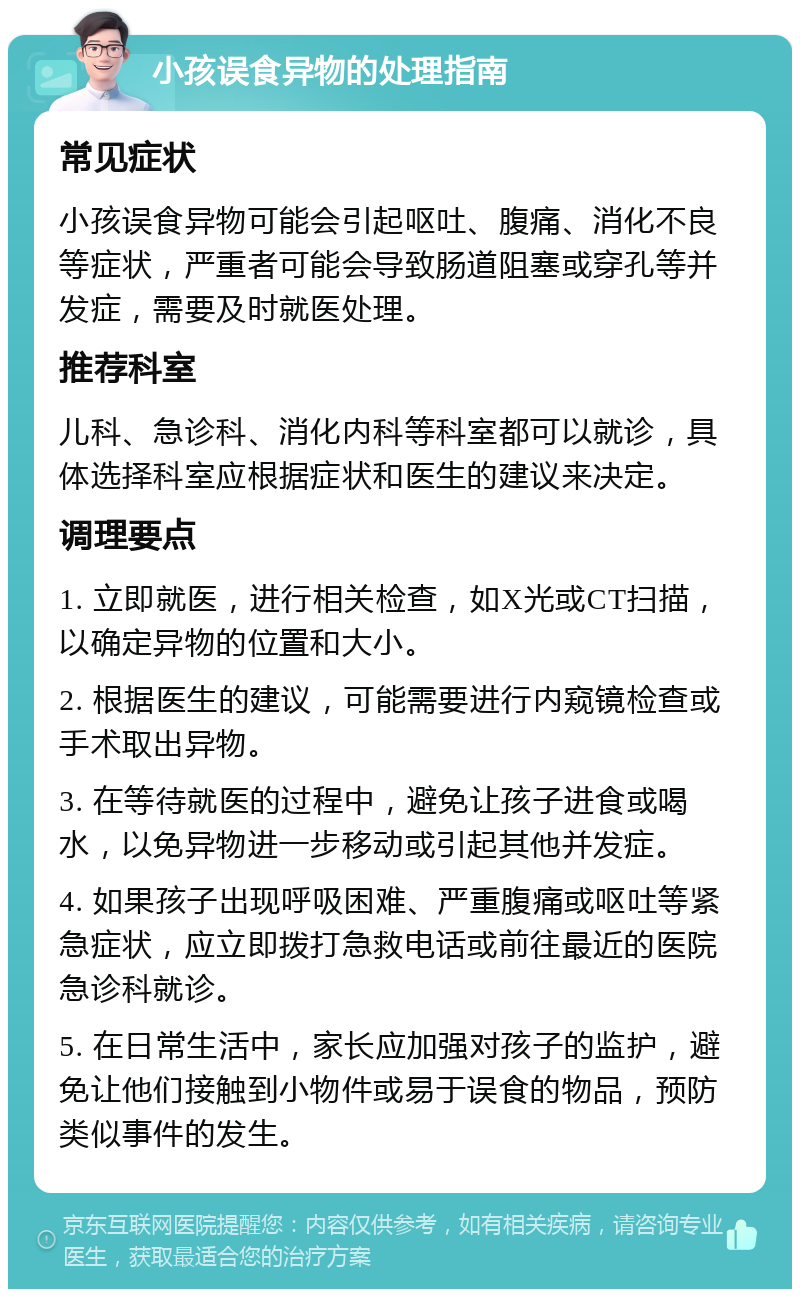 小孩误食异物的处理指南 常见症状 小孩误食异物可能会引起呕吐、腹痛、消化不良等症状，严重者可能会导致肠道阻塞或穿孔等并发症，需要及时就医处理。 推荐科室 儿科、急诊科、消化内科等科室都可以就诊，具体选择科室应根据症状和医生的建议来决定。 调理要点 1. 立即就医，进行相关检查，如X光或CT扫描，以确定异物的位置和大小。 2. 根据医生的建议，可能需要进行内窥镜检查或手术取出异物。 3. 在等待就医的过程中，避免让孩子进食或喝水，以免异物进一步移动或引起其他并发症。 4. 如果孩子出现呼吸困难、严重腹痛或呕吐等紧急症状，应立即拨打急救电话或前往最近的医院急诊科就诊。 5. 在日常生活中，家长应加强对孩子的监护，避免让他们接触到小物件或易于误食的物品，预防类似事件的发生。