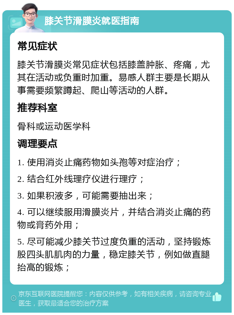 膝关节滑膜炎就医指南 常见症状 膝关节滑膜炎常见症状包括膝盖肿胀、疼痛，尤其在活动或负重时加重。易感人群主要是长期从事需要频繁蹲起、爬山等活动的人群。 推荐科室 骨科或运动医学科 调理要点 1. 使用消炎止痛药物如头孢等对症治疗； 2. 结合红外线理疗仪进行理疗； 3. 如果积液多，可能需要抽出来； 4. 可以继续服用滑膜炎片，并结合消炎止痛的药物或膏药外用； 5. 尽可能减少膝关节过度负重的活动，坚持锻炼股四头肌肌肉的力量，稳定膝关节，例如做直腿抬高的锻炼；