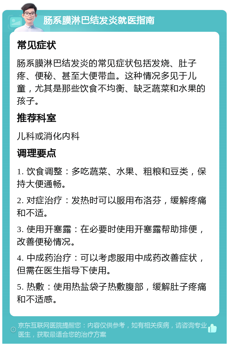 肠系膜淋巴结发炎就医指南 常见症状 肠系膜淋巴结发炎的常见症状包括发烧、肚子疼、便秘、甚至大便带血。这种情况多见于儿童，尤其是那些饮食不均衡、缺乏蔬菜和水果的孩子。 推荐科室 儿科或消化内科 调理要点 1. 饮食调整：多吃蔬菜、水果、粗粮和豆类，保持大便通畅。 2. 对症治疗：发热时可以服用布洛芬，缓解疼痛和不适。 3. 使用开塞露：在必要时使用开塞露帮助排便，改善便秘情况。 4. 中成药治疗：可以考虑服用中成药改善症状，但需在医生指导下使用。 5. 热敷：使用热盐袋子热敷腹部，缓解肚子疼痛和不适感。