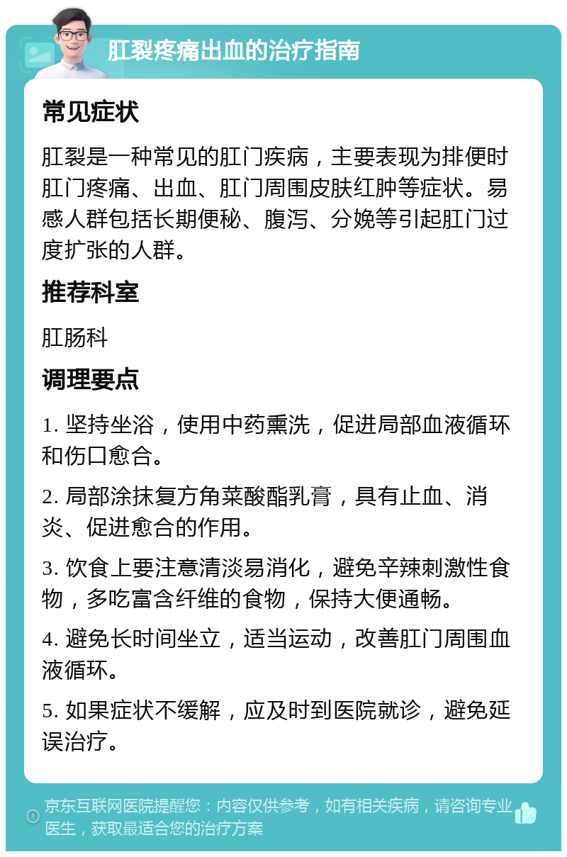 肛裂疼痛出血的治疗指南 常见症状 肛裂是一种常见的肛门疾病，主要表现为排便时肛门疼痛、出血、肛门周围皮肤红肿等症状。易感人群包括长期便秘、腹泻、分娩等引起肛门过度扩张的人群。 推荐科室 肛肠科 调理要点 1. 坚持坐浴，使用中药熏洗，促进局部血液循环和伤口愈合。 2. 局部涂抹复方角菜酸酯乳膏，具有止血、消炎、促进愈合的作用。 3. 饮食上要注意清淡易消化，避免辛辣刺激性食物，多吃富含纤维的食物，保持大便通畅。 4. 避免长时间坐立，适当运动，改善肛门周围血液循环。 5. 如果症状不缓解，应及时到医院就诊，避免延误治疗。