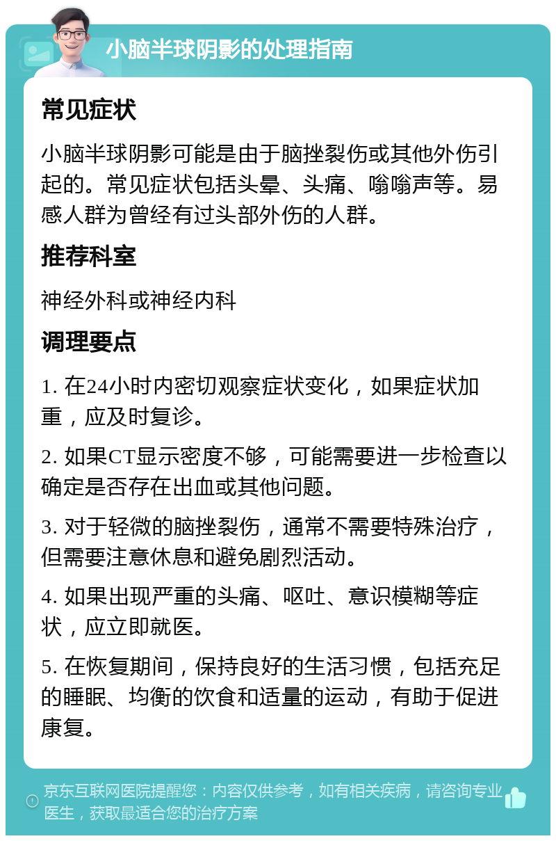 小脑半球阴影的处理指南 常见症状 小脑半球阴影可能是由于脑挫裂伤或其他外伤引起的。常见症状包括头晕、头痛、嗡嗡声等。易感人群为曾经有过头部外伤的人群。 推荐科室 神经外科或神经内科 调理要点 1. 在24小时内密切观察症状变化，如果症状加重，应及时复诊。 2. 如果CT显示密度不够，可能需要进一步检查以确定是否存在出血或其他问题。 3. 对于轻微的脑挫裂伤，通常不需要特殊治疗，但需要注意休息和避免剧烈活动。 4. 如果出现严重的头痛、呕吐、意识模糊等症状，应立即就医。 5. 在恢复期间，保持良好的生活习惯，包括充足的睡眠、均衡的饮食和适量的运动，有助于促进康复。