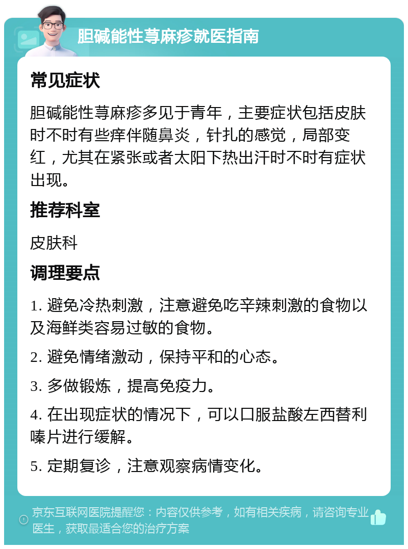 胆碱能性荨麻疹就医指南 常见症状 胆碱能性荨麻疹多见于青年，主要症状包括皮肤时不时有些痒伴随鼻炎，针扎的感觉，局部变红，尤其在紧张或者太阳下热出汗时不时有症状出现。 推荐科室 皮肤科 调理要点 1. 避免冷热刺激，注意避免吃辛辣刺激的食物以及海鲜类容易过敏的食物。 2. 避免情绪激动，保持平和的心态。 3. 多做锻炼，提高免疫力。 4. 在出现症状的情况下，可以口服盐酸左西替利嗪片进行缓解。 5. 定期复诊，注意观察病情变化。