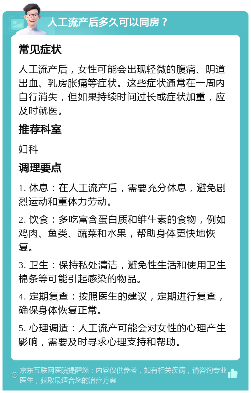 人工流产后多久可以同房？ 常见症状 人工流产后，女性可能会出现轻微的腹痛、阴道出血、乳房胀痛等症状。这些症状通常在一周内自行消失，但如果持续时间过长或症状加重，应及时就医。 推荐科室 妇科 调理要点 1. 休息：在人工流产后，需要充分休息，避免剧烈运动和重体力劳动。 2. 饮食：多吃富含蛋白质和维生素的食物，例如鸡肉、鱼类、蔬菜和水果，帮助身体更快地恢复。 3. 卫生：保持私处清洁，避免性生活和使用卫生棉条等可能引起感染的物品。 4. 定期复查：按照医生的建议，定期进行复查，确保身体恢复正常。 5. 心理调适：人工流产可能会对女性的心理产生影响，需要及时寻求心理支持和帮助。