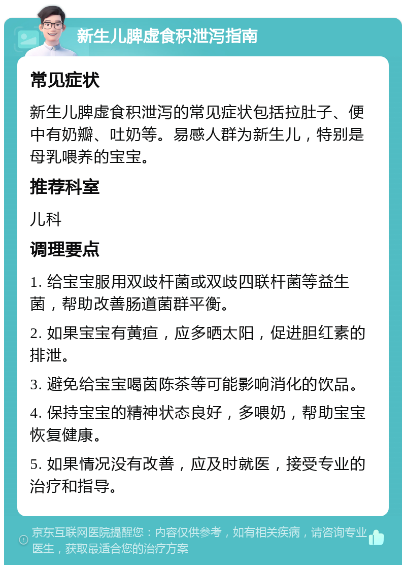 新生儿脾虚食积泄泻指南 常见症状 新生儿脾虚食积泄泻的常见症状包括拉肚子、便中有奶瓣、吐奶等。易感人群为新生儿，特别是母乳喂养的宝宝。 推荐科室 儿科 调理要点 1. 给宝宝服用双歧杆菌或双歧四联杆菌等益生菌，帮助改善肠道菌群平衡。 2. 如果宝宝有黄疸，应多晒太阳，促进胆红素的排泄。 3. 避免给宝宝喝茵陈茶等可能影响消化的饮品。 4. 保持宝宝的精神状态良好，多喂奶，帮助宝宝恢复健康。 5. 如果情况没有改善，应及时就医，接受专业的治疗和指导。