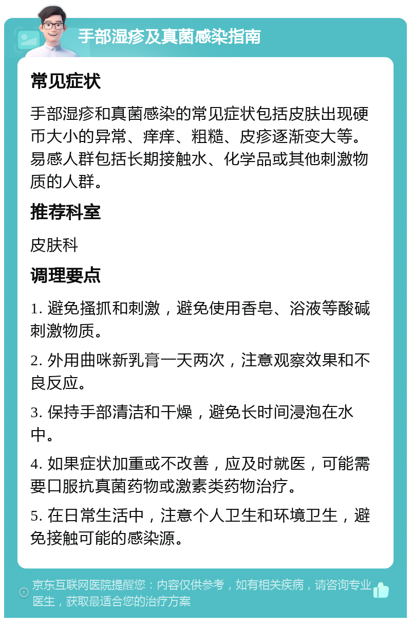 手部湿疹及真菌感染指南 常见症状 手部湿疹和真菌感染的常见症状包括皮肤出现硬币大小的异常、痒痒、粗糙、皮疹逐渐变大等。易感人群包括长期接触水、化学品或其他刺激物质的人群。 推荐科室 皮肤科 调理要点 1. 避免搔抓和刺激，避免使用香皂、浴液等酸碱刺激物质。 2. 外用曲咪新乳膏一天两次，注意观察效果和不良反应。 3. 保持手部清洁和干燥，避免长时间浸泡在水中。 4. 如果症状加重或不改善，应及时就医，可能需要口服抗真菌药物或激素类药物治疗。 5. 在日常生活中，注意个人卫生和环境卫生，避免接触可能的感染源。