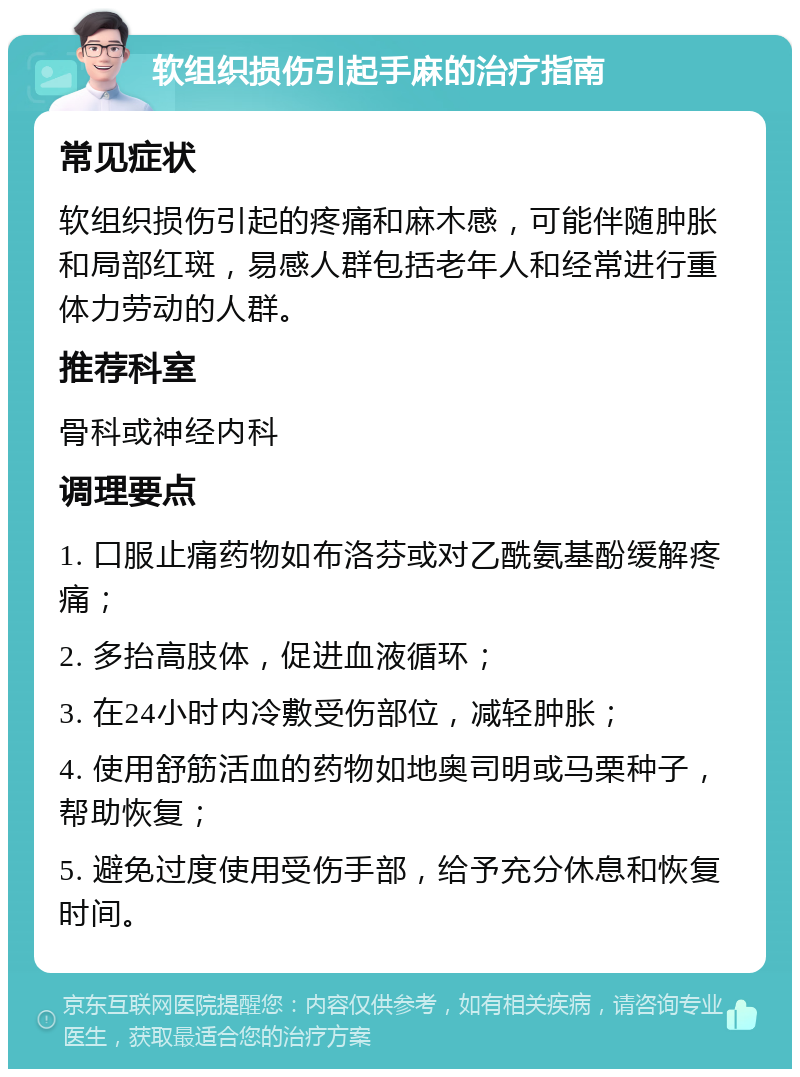 软组织损伤引起手麻的治疗指南 常见症状 软组织损伤引起的疼痛和麻木感，可能伴随肿胀和局部红斑，易感人群包括老年人和经常进行重体力劳动的人群。 推荐科室 骨科或神经内科 调理要点 1. 口服止痛药物如布洛芬或对乙酰氨基酚缓解疼痛； 2. 多抬高肢体，促进血液循环； 3. 在24小时内冷敷受伤部位，减轻肿胀； 4. 使用舒筋活血的药物如地奥司明或马栗种子，帮助恢复； 5. 避免过度使用受伤手部，给予充分休息和恢复时间。