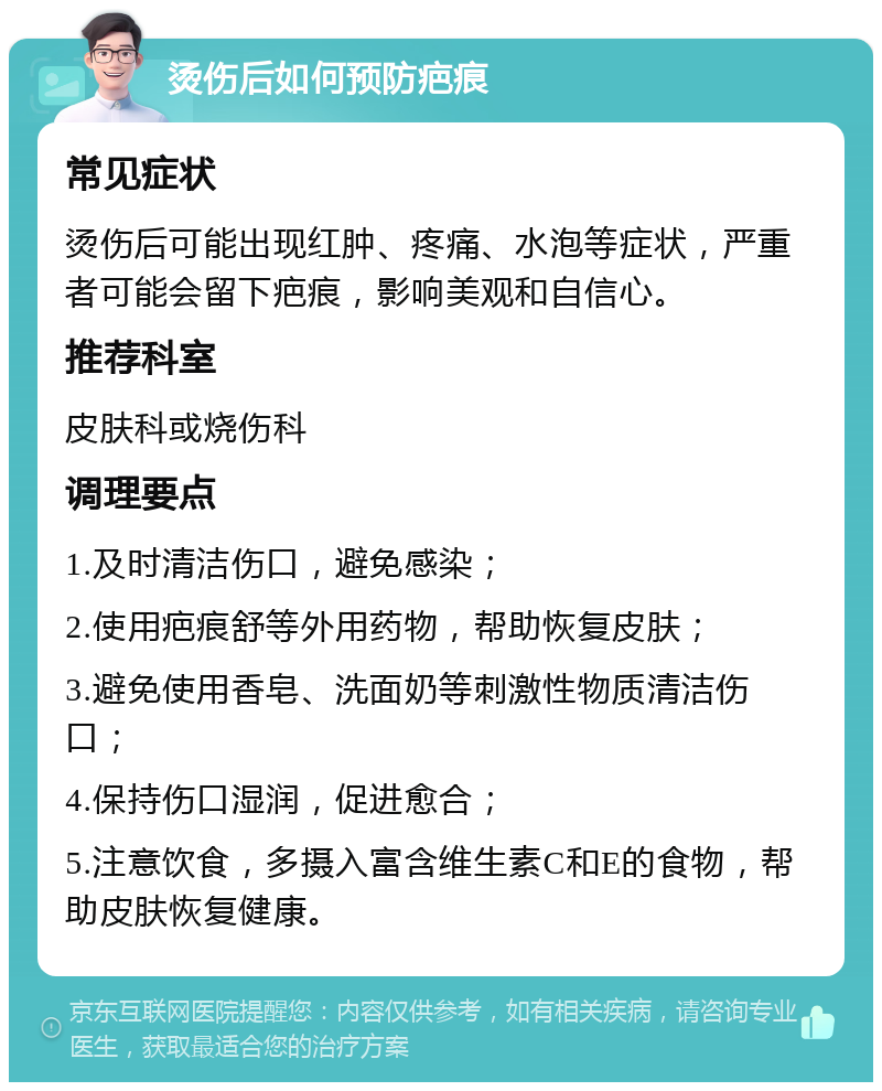 烫伤后如何预防疤痕 常见症状 烫伤后可能出现红肿、疼痛、水泡等症状，严重者可能会留下疤痕，影响美观和自信心。 推荐科室 皮肤科或烧伤科 调理要点 1.及时清洁伤口，避免感染； 2.使用疤痕舒等外用药物，帮助恢复皮肤； 3.避免使用香皂、洗面奶等刺激性物质清洁伤口； 4.保持伤口湿润，促进愈合； 5.注意饮食，多摄入富含维生素C和E的食物，帮助皮肤恢复健康。