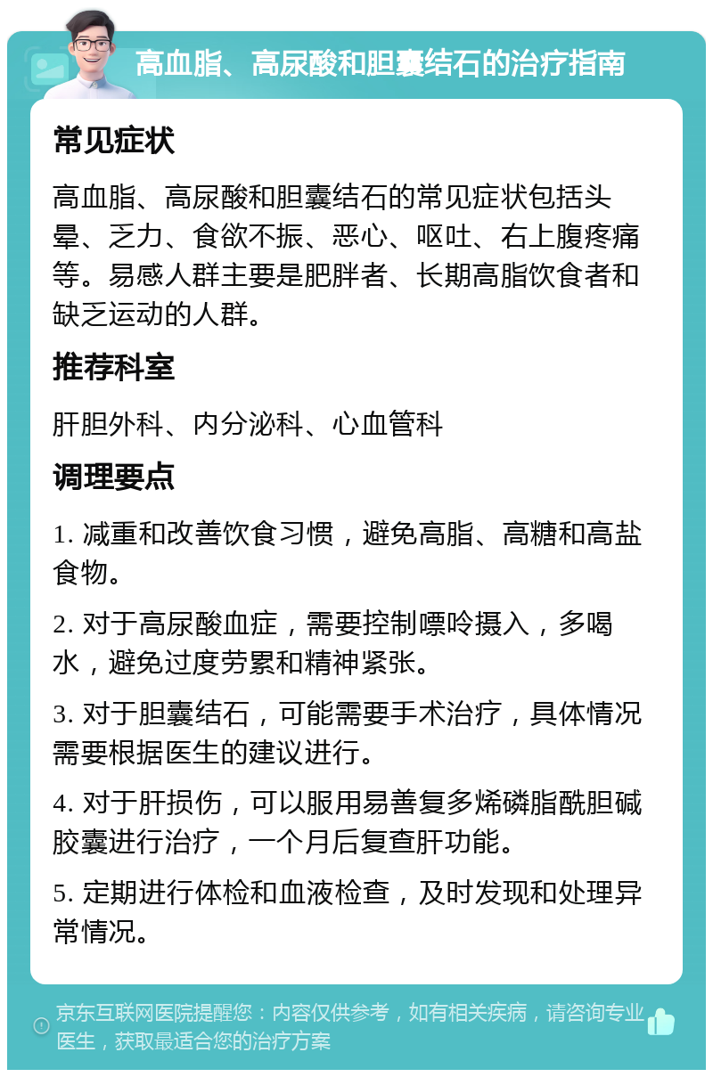 高血脂、高尿酸和胆囊结石的治疗指南 常见症状 高血脂、高尿酸和胆囊结石的常见症状包括头晕、乏力、食欲不振、恶心、呕吐、右上腹疼痛等。易感人群主要是肥胖者、长期高脂饮食者和缺乏运动的人群。 推荐科室 肝胆外科、内分泌科、心血管科 调理要点 1. 减重和改善饮食习惯，避免高脂、高糖和高盐食物。 2. 对于高尿酸血症，需要控制嘌呤摄入，多喝水，避免过度劳累和精神紧张。 3. 对于胆囊结石，可能需要手术治疗，具体情况需要根据医生的建议进行。 4. 对于肝损伤，可以服用易善复多烯磷脂酰胆碱胶囊进行治疗，一个月后复查肝功能。 5. 定期进行体检和血液检查，及时发现和处理异常情况。