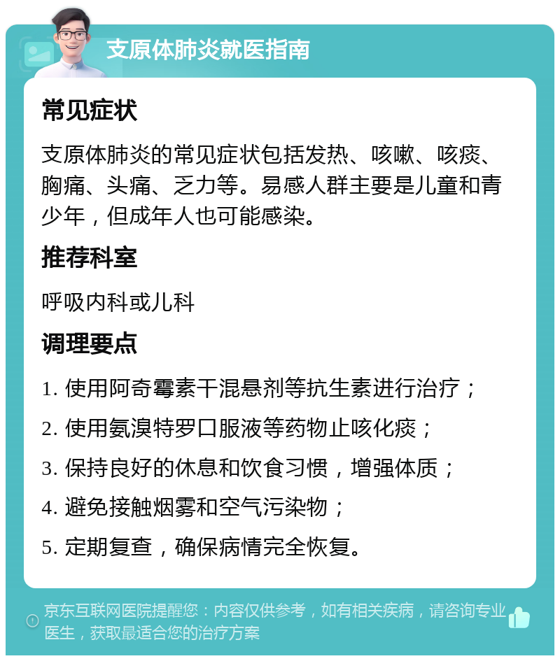 支原体肺炎就医指南 常见症状 支原体肺炎的常见症状包括发热、咳嗽、咳痰、胸痛、头痛、乏力等。易感人群主要是儿童和青少年，但成年人也可能感染。 推荐科室 呼吸内科或儿科 调理要点 1. 使用阿奇霉素干混悬剂等抗生素进行治疗； 2. 使用氨溴特罗口服液等药物止咳化痰； 3. 保持良好的休息和饮食习惯，增强体质； 4. 避免接触烟雾和空气污染物； 5. 定期复查，确保病情完全恢复。