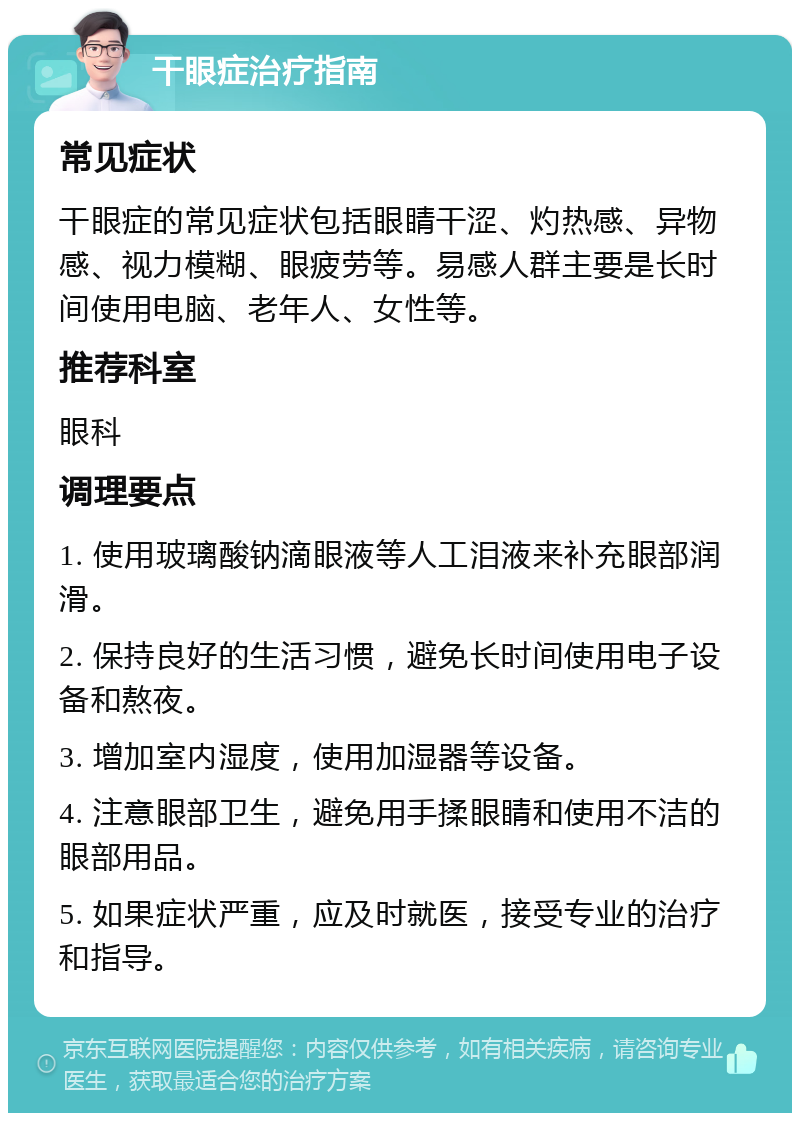 干眼症治疗指南 常见症状 干眼症的常见症状包括眼睛干涩、灼热感、异物感、视力模糊、眼疲劳等。易感人群主要是长时间使用电脑、老年人、女性等。 推荐科室 眼科 调理要点 1. 使用玻璃酸钠滴眼液等人工泪液来补充眼部润滑。 2. 保持良好的生活习惯，避免长时间使用电子设备和熬夜。 3. 增加室内湿度，使用加湿器等设备。 4. 注意眼部卫生，避免用手揉眼睛和使用不洁的眼部用品。 5. 如果症状严重，应及时就医，接受专业的治疗和指导。