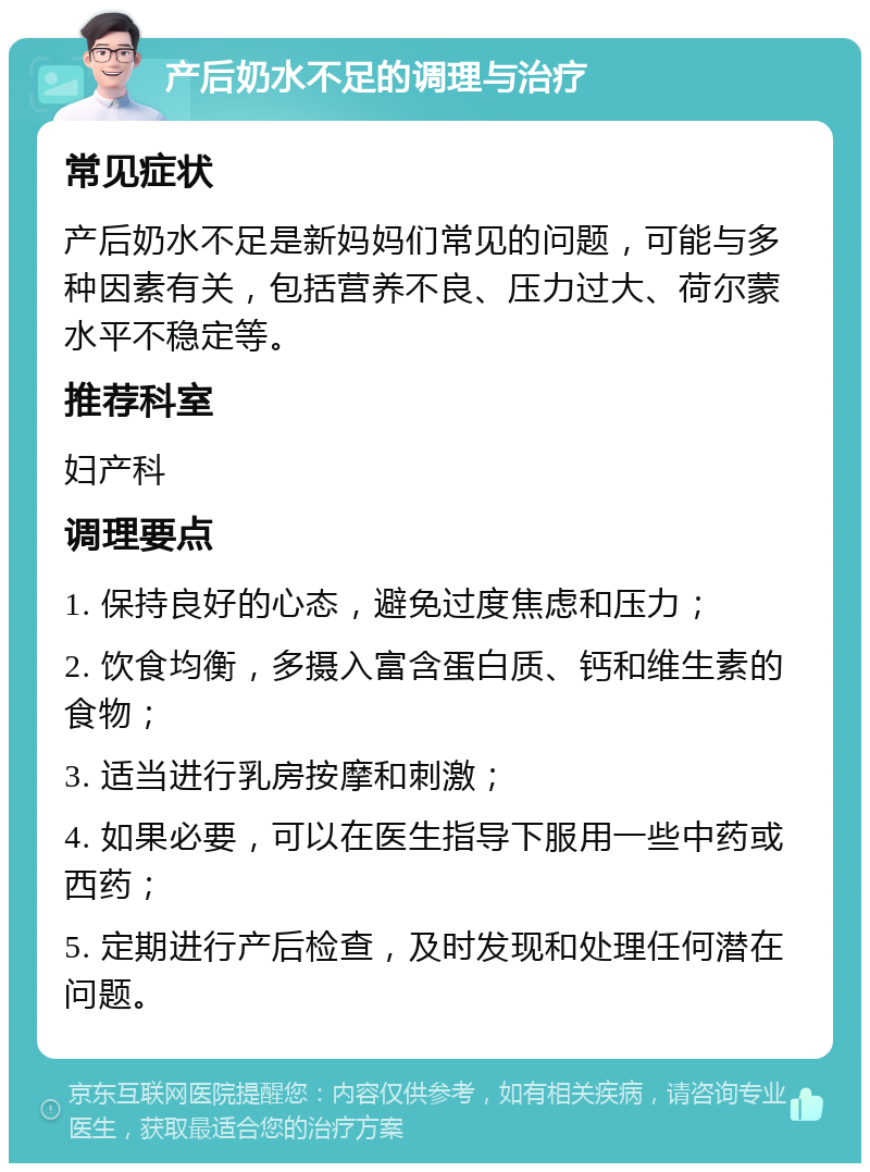 产后奶水不足的调理与治疗 常见症状 产后奶水不足是新妈妈们常见的问题，可能与多种因素有关，包括营养不良、压力过大、荷尔蒙水平不稳定等。 推荐科室 妇产科 调理要点 1. 保持良好的心态，避免过度焦虑和压力； 2. 饮食均衡，多摄入富含蛋白质、钙和维生素的食物； 3. 适当进行乳房按摩和刺激； 4. 如果必要，可以在医生指导下服用一些中药或西药； 5. 定期进行产后检查，及时发现和处理任何潜在问题。