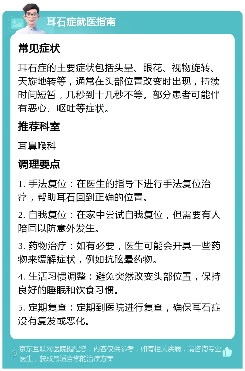 耳石症就医指南 常见症状 耳石症的主要症状包括头晕、眼花、视物旋转、天旋地转等，通常在头部位置改变时出现，持续时间短暂，几秒到十几秒不等。部分患者可能伴有恶心、呕吐等症状。 推荐科室 耳鼻喉科 调理要点 1. 手法复位：在医生的指导下进行手法复位治疗，帮助耳石回到正确的位置。 2. 自我复位：在家中尝试自我复位，但需要有人陪同以防意外发生。 3. 药物治疗：如有必要，医生可能会开具一些药物来缓解症状，例如抗眩晕药物。 4. 生活习惯调整：避免突然改变头部位置，保持良好的睡眠和饮食习惯。 5. 定期复查：定期到医院进行复查，确保耳石症没有复发或恶化。