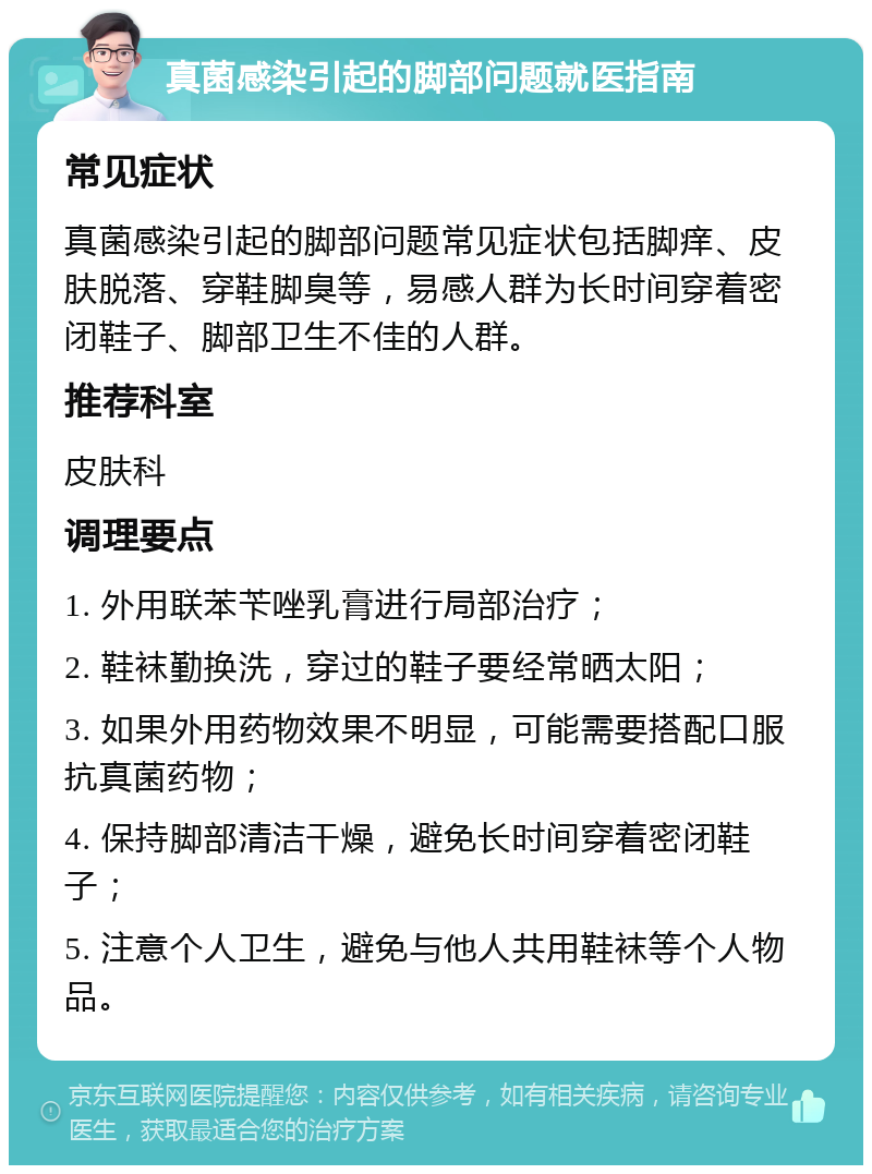 真菌感染引起的脚部问题就医指南 常见症状 真菌感染引起的脚部问题常见症状包括脚痒、皮肤脱落、穿鞋脚臭等，易感人群为长时间穿着密闭鞋子、脚部卫生不佳的人群。 推荐科室 皮肤科 调理要点 1. 外用联苯苄唑乳膏进行局部治疗； 2. 鞋袜勤换洗，穿过的鞋子要经常晒太阳； 3. 如果外用药物效果不明显，可能需要搭配口服抗真菌药物； 4. 保持脚部清洁干燥，避免长时间穿着密闭鞋子； 5. 注意个人卫生，避免与他人共用鞋袜等个人物品。