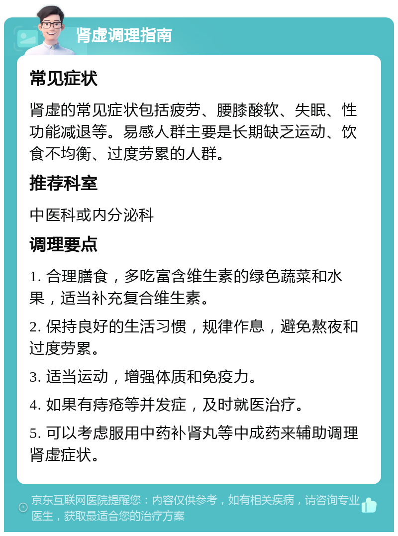 肾虚调理指南 常见症状 肾虚的常见症状包括疲劳、腰膝酸软、失眠、性功能减退等。易感人群主要是长期缺乏运动、饮食不均衡、过度劳累的人群。 推荐科室 中医科或内分泌科 调理要点 1. 合理膳食，多吃富含维生素的绿色蔬菜和水果，适当补充复合维生素。 2. 保持良好的生活习惯，规律作息，避免熬夜和过度劳累。 3. 适当运动，增强体质和免疫力。 4. 如果有痔疮等并发症，及时就医治疗。 5. 可以考虑服用中药补肾丸等中成药来辅助调理肾虚症状。