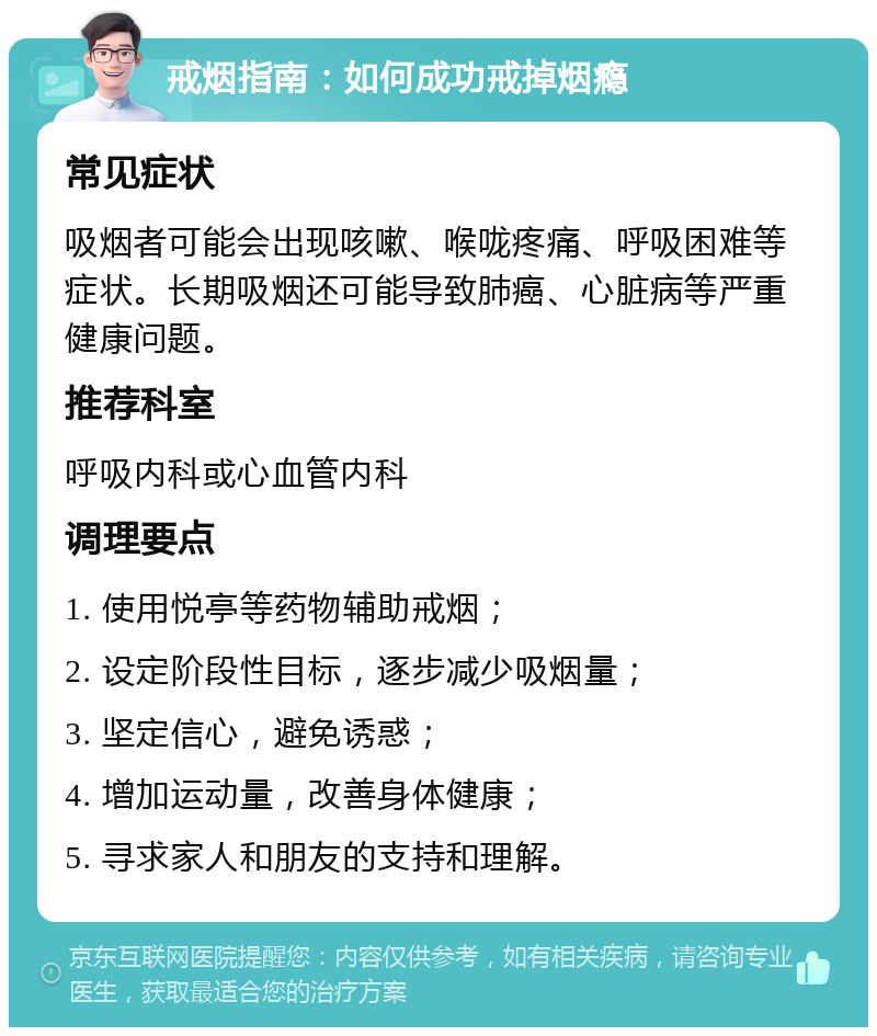 戒烟指南：如何成功戒掉烟瘾 常见症状 吸烟者可能会出现咳嗽、喉咙疼痛、呼吸困难等症状。长期吸烟还可能导致肺癌、心脏病等严重健康问题。 推荐科室 呼吸内科或心血管内科 调理要点 1. 使用悦亭等药物辅助戒烟； 2. 设定阶段性目标，逐步减少吸烟量； 3. 坚定信心，避免诱惑； 4. 增加运动量，改善身体健康； 5. 寻求家人和朋友的支持和理解。