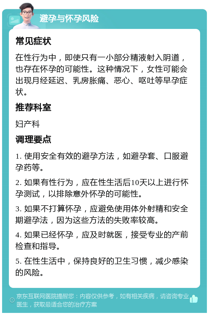 避孕与怀孕风险 常见症状 在性行为中，即使只有一小部分精液射入阴道，也存在怀孕的可能性。这种情况下，女性可能会出现月经延迟、乳房胀痛、恶心、呕吐等早孕症状。 推荐科室 妇产科 调理要点 1. 使用安全有效的避孕方法，如避孕套、口服避孕药等。 2. 如果有性行为，应在性生活后10天以上进行怀孕测试，以排除意外怀孕的可能性。 3. 如果不打算怀孕，应避免使用体外射精和安全期避孕法，因为这些方法的失败率较高。 4. 如果已经怀孕，应及时就医，接受专业的产前检查和指导。 5. 在性生活中，保持良好的卫生习惯，减少感染的风险。