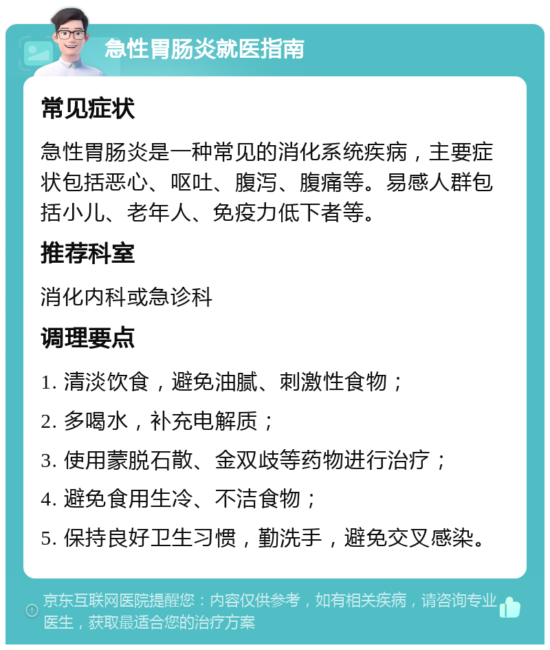 急性胃肠炎就医指南 常见症状 急性胃肠炎是一种常见的消化系统疾病，主要症状包括恶心、呕吐、腹泻、腹痛等。易感人群包括小儿、老年人、免疫力低下者等。 推荐科室 消化内科或急诊科 调理要点 1. 清淡饮食，避免油腻、刺激性食物； 2. 多喝水，补充电解质； 3. 使用蒙脱石散、金双歧等药物进行治疗； 4. 避免食用生冷、不洁食物； 5. 保持良好卫生习惯，勤洗手，避免交叉感染。