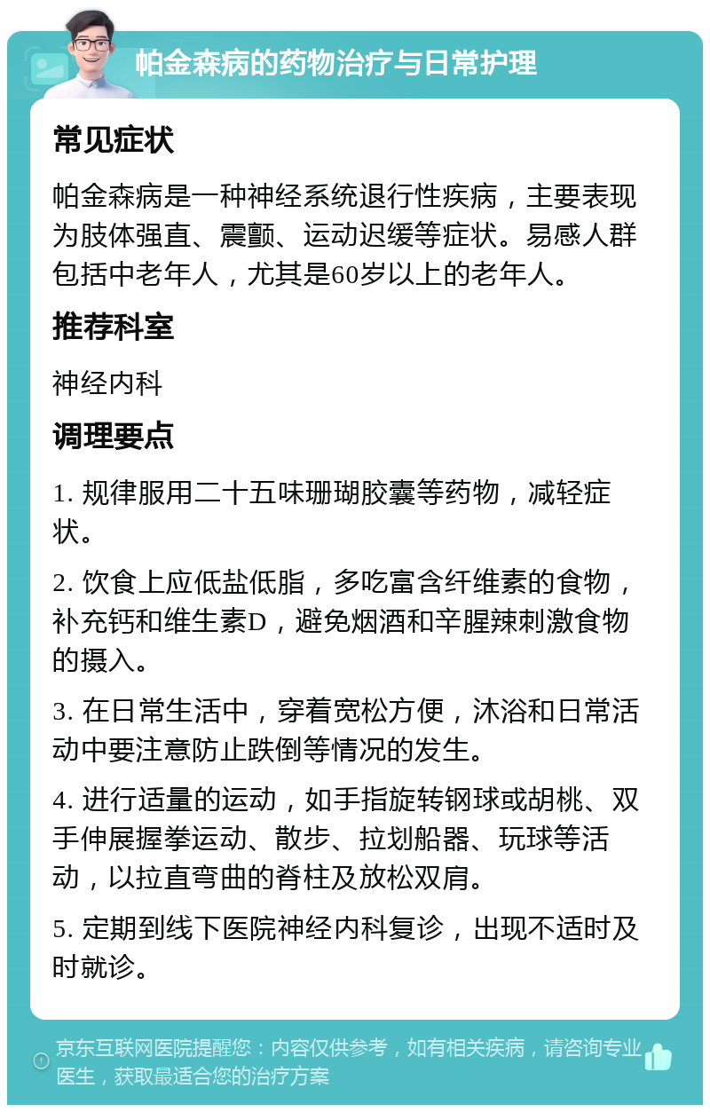 帕金森病的药物治疗与日常护理 常见症状 帕金森病是一种神经系统退行性疾病，主要表现为肢体强直、震颤、运动迟缓等症状。易感人群包括中老年人，尤其是60岁以上的老年人。 推荐科室 神经内科 调理要点 1. 规律服用二十五味珊瑚胶囊等药物，减轻症状。 2. 饮食上应低盐低脂，多吃富含纤维素的食物，补充钙和维生素D，避免烟酒和辛腥辣刺激食物的摄入。 3. 在日常生活中，穿着宽松方便，沐浴和日常活动中要注意防止跌倒等情况的发生。 4. 进行适量的运动，如手指旋转钢球或胡桃、双手伸展握拳运动、散步、拉划船器、玩球等活动，以拉直弯曲的脊柱及放松双肩。 5. 定期到线下医院神经内科复诊，出现不适时及时就诊。