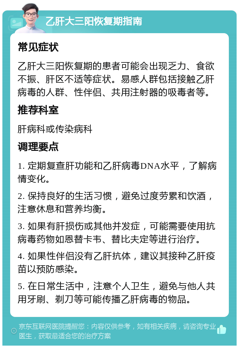 乙肝大三阳恢复期指南 常见症状 乙肝大三阳恢复期的患者可能会出现乏力、食欲不振、肝区不适等症状。易感人群包括接触乙肝病毒的人群、性伴侣、共用注射器的吸毒者等。 推荐科室 肝病科或传染病科 调理要点 1. 定期复查肝功能和乙肝病毒DNA水平，了解病情变化。 2. 保持良好的生活习惯，避免过度劳累和饮酒，注意休息和营养均衡。 3. 如果有肝损伤或其他并发症，可能需要使用抗病毒药物如恩替卡韦、替比夫定等进行治疗。 4. 如果性伴侣没有乙肝抗体，建议其接种乙肝疫苗以预防感染。 5. 在日常生活中，注意个人卫生，避免与他人共用牙刷、剃刀等可能传播乙肝病毒的物品。