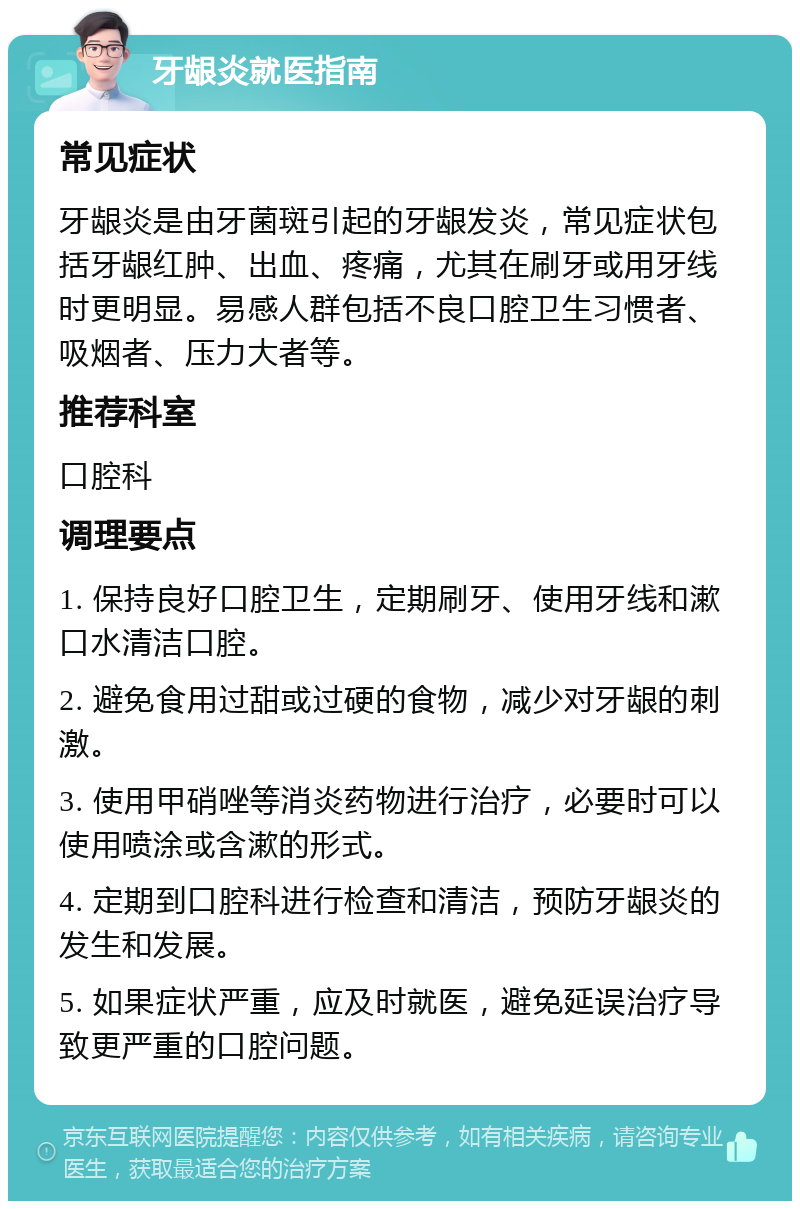 牙龈炎就医指南 常见症状 牙龈炎是由牙菌斑引起的牙龈发炎，常见症状包括牙龈红肿、出血、疼痛，尤其在刷牙或用牙线时更明显。易感人群包括不良口腔卫生习惯者、吸烟者、压力大者等。 推荐科室 口腔科 调理要点 1. 保持良好口腔卫生，定期刷牙、使用牙线和漱口水清洁口腔。 2. 避免食用过甜或过硬的食物，减少对牙龈的刺激。 3. 使用甲硝唑等消炎药物进行治疗，必要时可以使用喷涂或含漱的形式。 4. 定期到口腔科进行检查和清洁，预防牙龈炎的发生和发展。 5. 如果症状严重，应及时就医，避免延误治疗导致更严重的口腔问题。