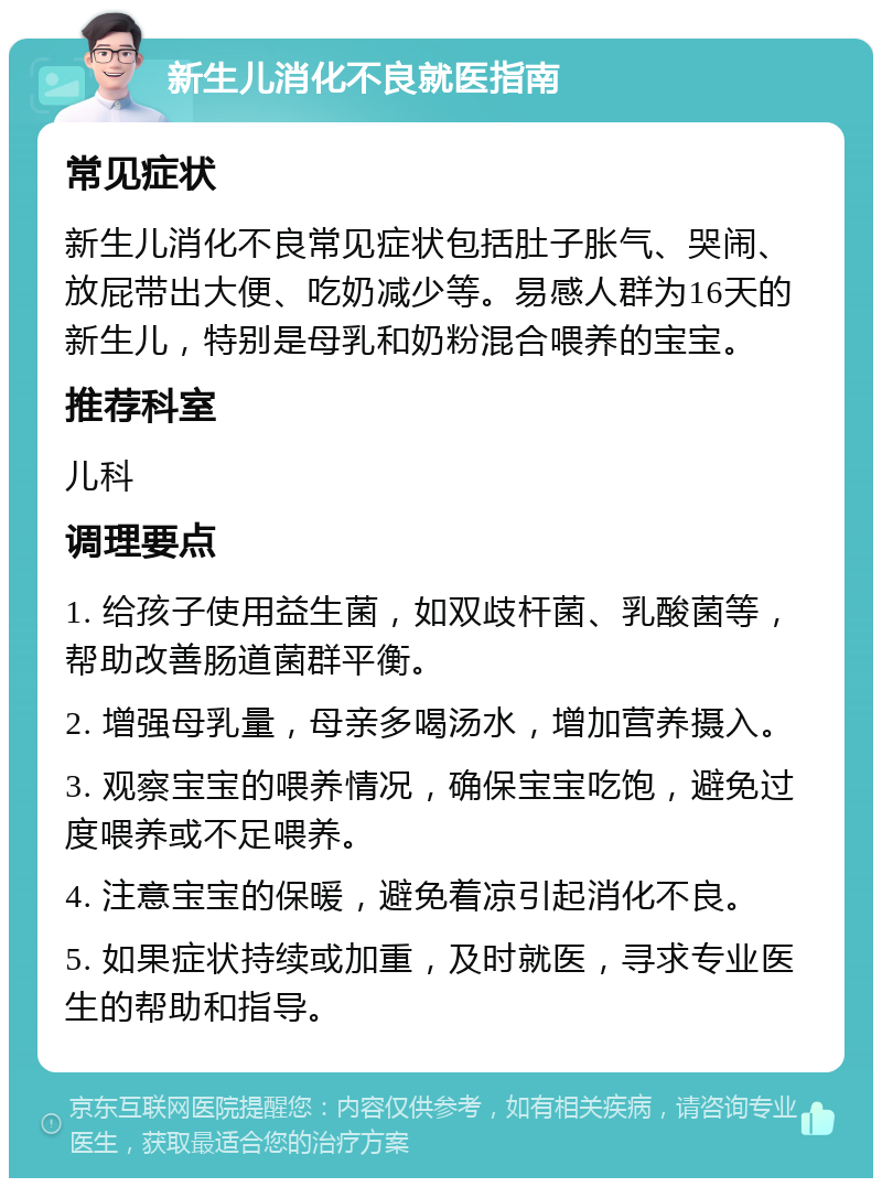 新生儿消化不良就医指南 常见症状 新生儿消化不良常见症状包括肚子胀气、哭闹、放屁带出大便、吃奶减少等。易感人群为16天的新生儿，特别是母乳和奶粉混合喂养的宝宝。 推荐科室 儿科 调理要点 1. 给孩子使用益生菌，如双歧杆菌、乳酸菌等，帮助改善肠道菌群平衡。 2. 增强母乳量，母亲多喝汤水，增加营养摄入。 3. 观察宝宝的喂养情况，确保宝宝吃饱，避免过度喂养或不足喂养。 4. 注意宝宝的保暖，避免着凉引起消化不良。 5. 如果症状持续或加重，及时就医，寻求专业医生的帮助和指导。