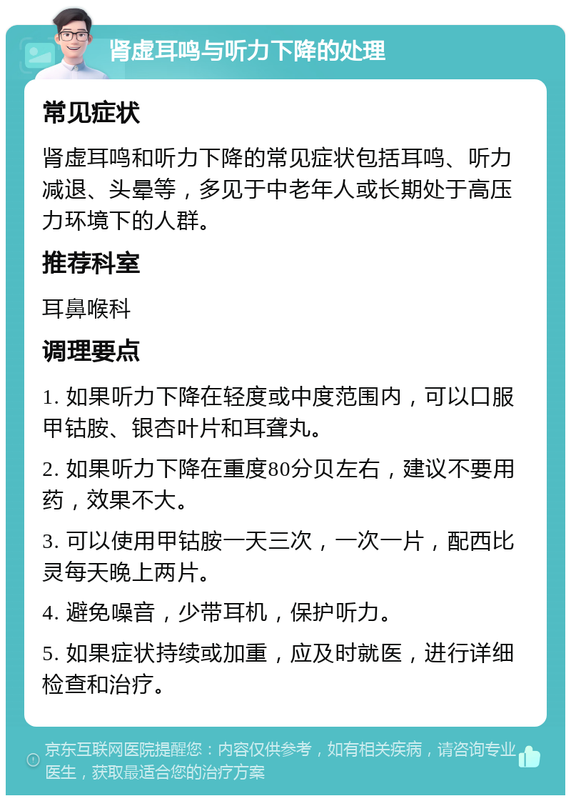 肾虚耳鸣与听力下降的处理 常见症状 肾虚耳鸣和听力下降的常见症状包括耳鸣、听力减退、头晕等，多见于中老年人或长期处于高压力环境下的人群。 推荐科室 耳鼻喉科 调理要点 1. 如果听力下降在轻度或中度范围内，可以口服甲钴胺、银杏叶片和耳聋丸。 2. 如果听力下降在重度80分贝左右，建议不要用药，效果不大。 3. 可以使用甲钴胺一天三次，一次一片，配西比灵每天晚上两片。 4. 避免噪音，少带耳机，保护听力。 5. 如果症状持续或加重，应及时就医，进行详细检查和治疗。