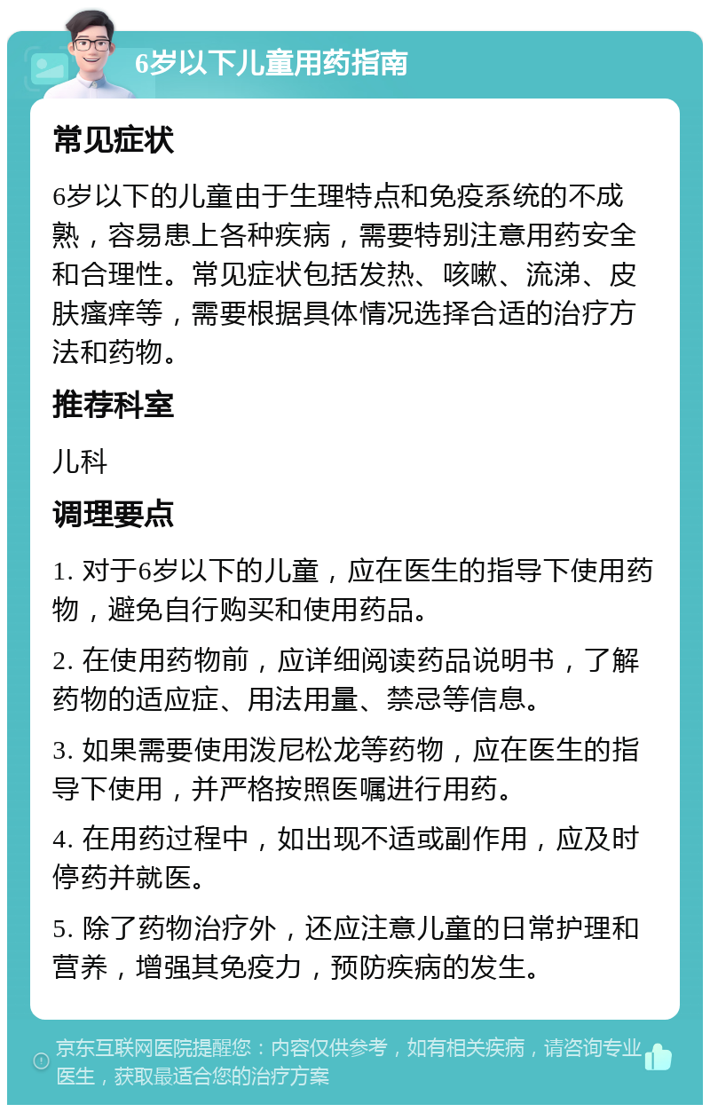 6岁以下儿童用药指南 常见症状 6岁以下的儿童由于生理特点和免疫系统的不成熟，容易患上各种疾病，需要特别注意用药安全和合理性。常见症状包括发热、咳嗽、流涕、皮肤瘙痒等，需要根据具体情况选择合适的治疗方法和药物。 推荐科室 儿科 调理要点 1. 对于6岁以下的儿童，应在医生的指导下使用药物，避免自行购买和使用药品。 2. 在使用药物前，应详细阅读药品说明书，了解药物的适应症、用法用量、禁忌等信息。 3. 如果需要使用泼尼松龙等药物，应在医生的指导下使用，并严格按照医嘱进行用药。 4. 在用药过程中，如出现不适或副作用，应及时停药并就医。 5. 除了药物治疗外，还应注意儿童的日常护理和营养，增强其免疫力，预防疾病的发生。