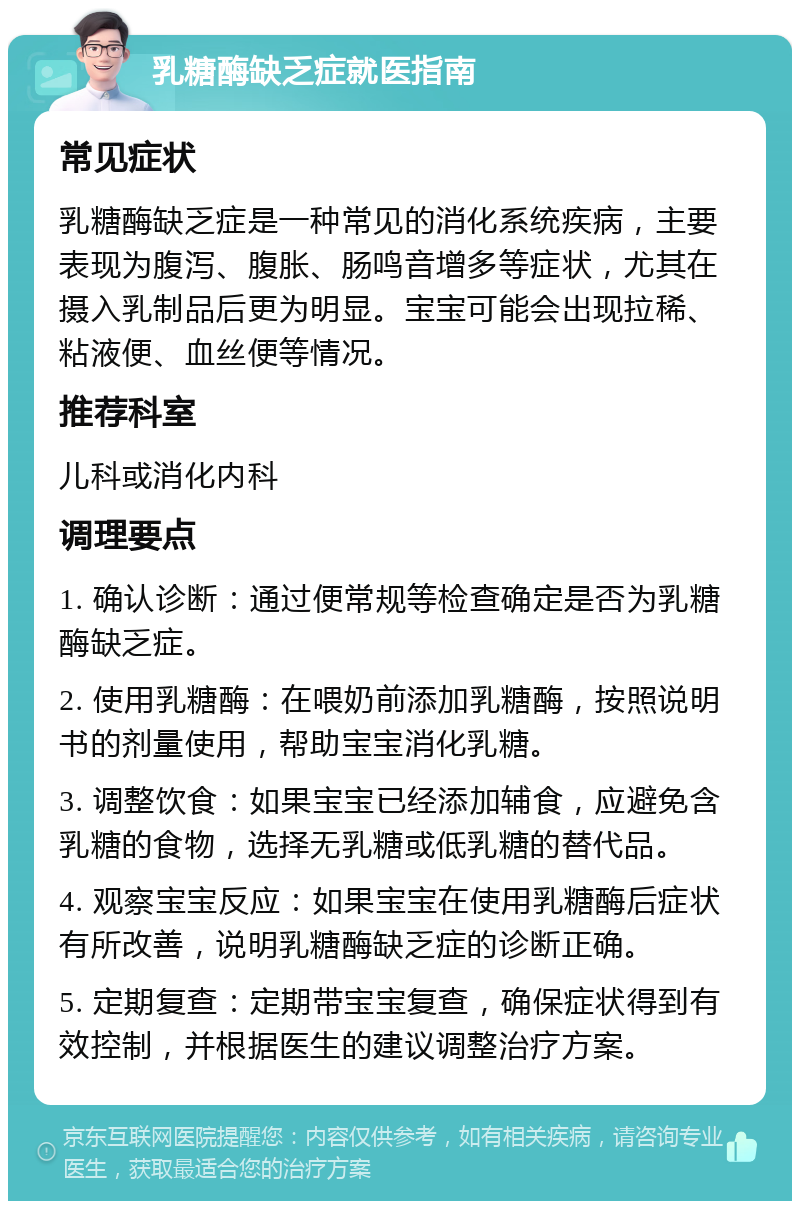 乳糖酶缺乏症就医指南 常见症状 乳糖酶缺乏症是一种常见的消化系统疾病，主要表现为腹泻、腹胀、肠鸣音增多等症状，尤其在摄入乳制品后更为明显。宝宝可能会出现拉稀、粘液便、血丝便等情况。 推荐科室 儿科或消化内科 调理要点 1. 确认诊断：通过便常规等检查确定是否为乳糖酶缺乏症。 2. 使用乳糖酶：在喂奶前添加乳糖酶，按照说明书的剂量使用，帮助宝宝消化乳糖。 3. 调整饮食：如果宝宝已经添加辅食，应避免含乳糖的食物，选择无乳糖或低乳糖的替代品。 4. 观察宝宝反应：如果宝宝在使用乳糖酶后症状有所改善，说明乳糖酶缺乏症的诊断正确。 5. 定期复查：定期带宝宝复查，确保症状得到有效控制，并根据医生的建议调整治疗方案。