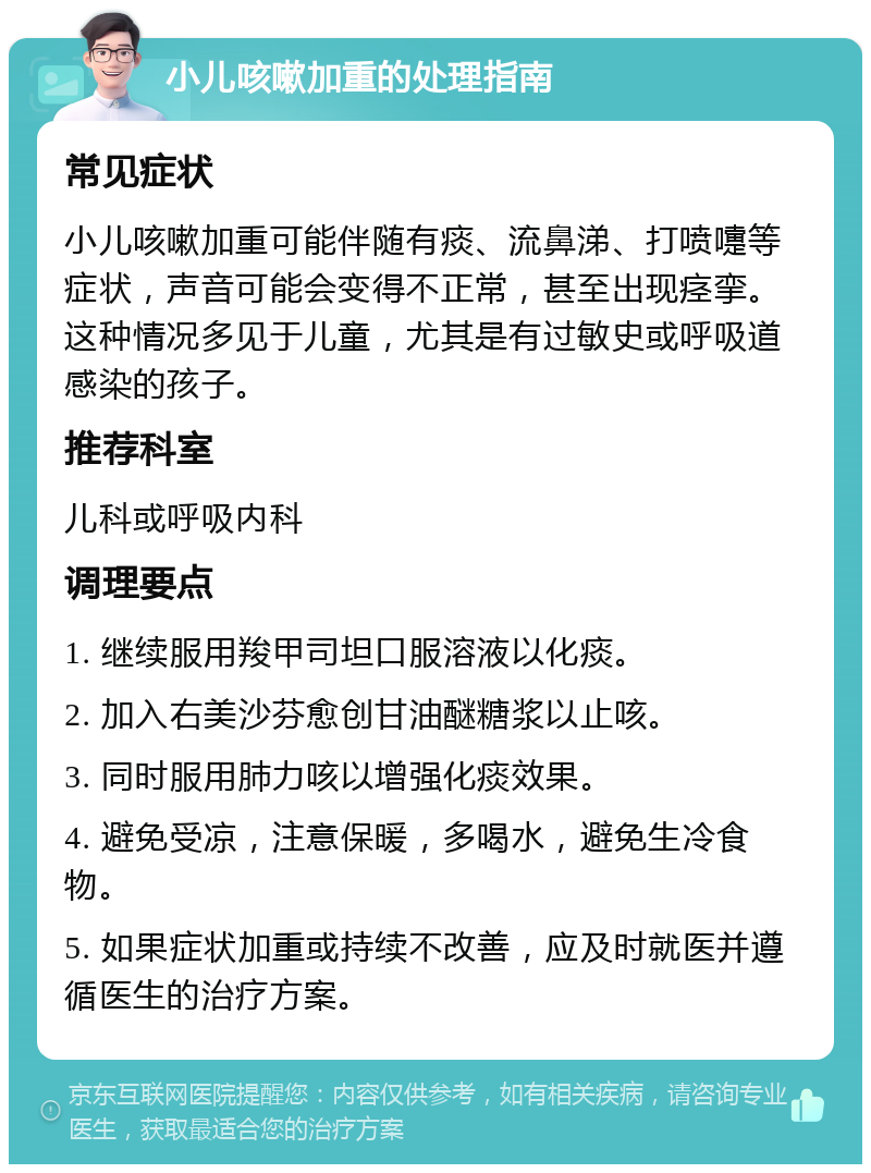 小儿咳嗽加重的处理指南 常见症状 小儿咳嗽加重可能伴随有痰、流鼻涕、打喷嚏等症状，声音可能会变得不正常，甚至出现痉挛。这种情况多见于儿童，尤其是有过敏史或呼吸道感染的孩子。 推荐科室 儿科或呼吸内科 调理要点 1. 继续服用羧甲司坦口服溶液以化痰。 2. 加入右美沙芬愈创甘油醚糖浆以止咳。 3. 同时服用肺力咳以增强化痰效果。 4. 避免受凉，注意保暖，多喝水，避免生冷食物。 5. 如果症状加重或持续不改善，应及时就医并遵循医生的治疗方案。