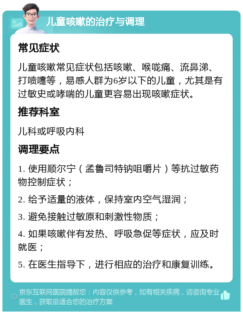 儿童咳嗽的治疗与调理 常见症状 儿童咳嗽常见症状包括咳嗽、喉咙痛、流鼻涕、打喷嚏等，易感人群为6岁以下的儿童，尤其是有过敏史或哮喘的儿童更容易出现咳嗽症状。 推荐科室 儿科或呼吸内科 调理要点 1. 使用顺尔宁（孟鲁司特钠咀嚼片）等抗过敏药物控制症状； 2. 给予适量的液体，保持室内空气湿润； 3. 避免接触过敏原和刺激性物质； 4. 如果咳嗽伴有发热、呼吸急促等症状，应及时就医； 5. 在医生指导下，进行相应的治疗和康复训练。