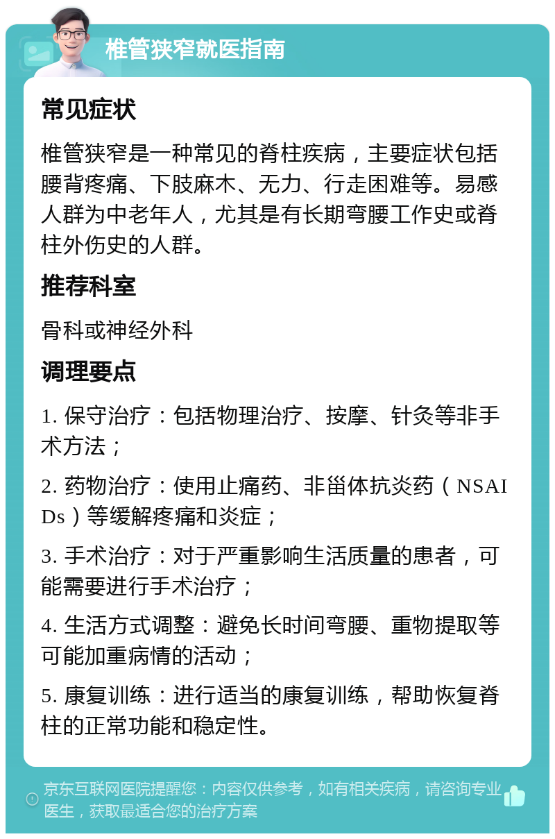 椎管狭窄就医指南 常见症状 椎管狭窄是一种常见的脊柱疾病，主要症状包括腰背疼痛、下肢麻木、无力、行走困难等。易感人群为中老年人，尤其是有长期弯腰工作史或脊柱外伤史的人群。 推荐科室 骨科或神经外科 调理要点 1. 保守治疗：包括物理治疗、按摩、针灸等非手术方法； 2. 药物治疗：使用止痛药、非甾体抗炎药（NSAIDs）等缓解疼痛和炎症； 3. 手术治疗：对于严重影响生活质量的患者，可能需要进行手术治疗； 4. 生活方式调整：避免长时间弯腰、重物提取等可能加重病情的活动； 5. 康复训练：进行适当的康复训练，帮助恢复脊柱的正常功能和稳定性。