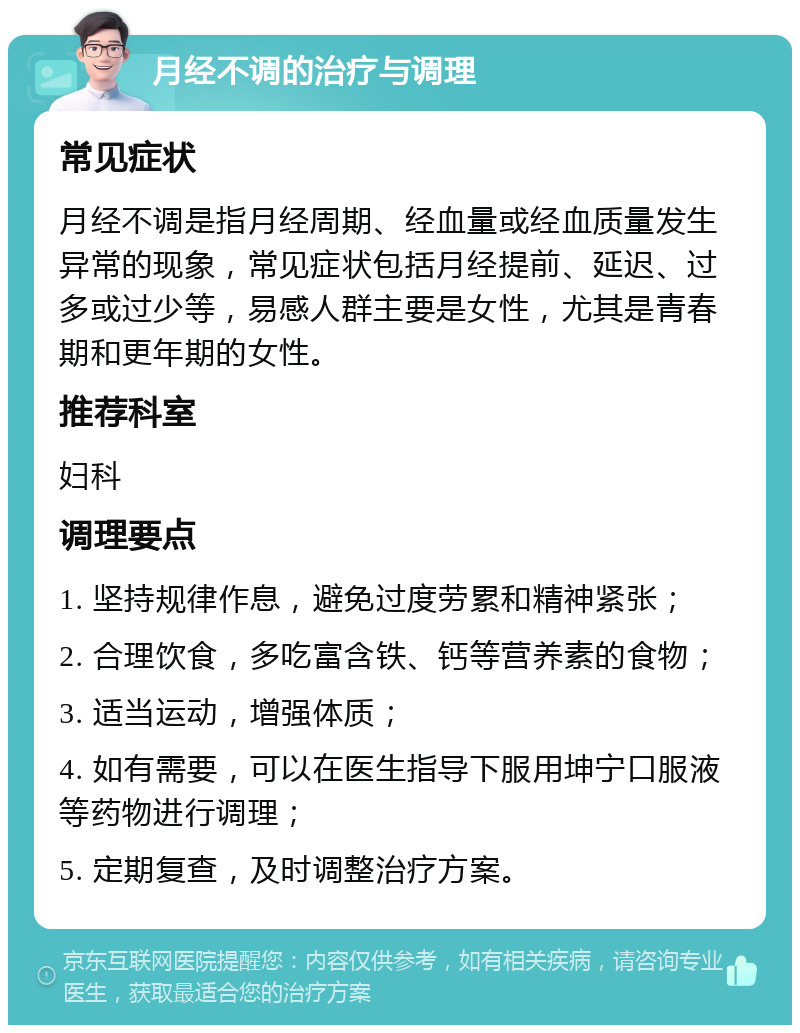 月经不调的治疗与调理 常见症状 月经不调是指月经周期、经血量或经血质量发生异常的现象，常见症状包括月经提前、延迟、过多或过少等，易感人群主要是女性，尤其是青春期和更年期的女性。 推荐科室 妇科 调理要点 1. 坚持规律作息，避免过度劳累和精神紧张； 2. 合理饮食，多吃富含铁、钙等营养素的食物； 3. 适当运动，增强体质； 4. 如有需要，可以在医生指导下服用坤宁口服液等药物进行调理； 5. 定期复查，及时调整治疗方案。