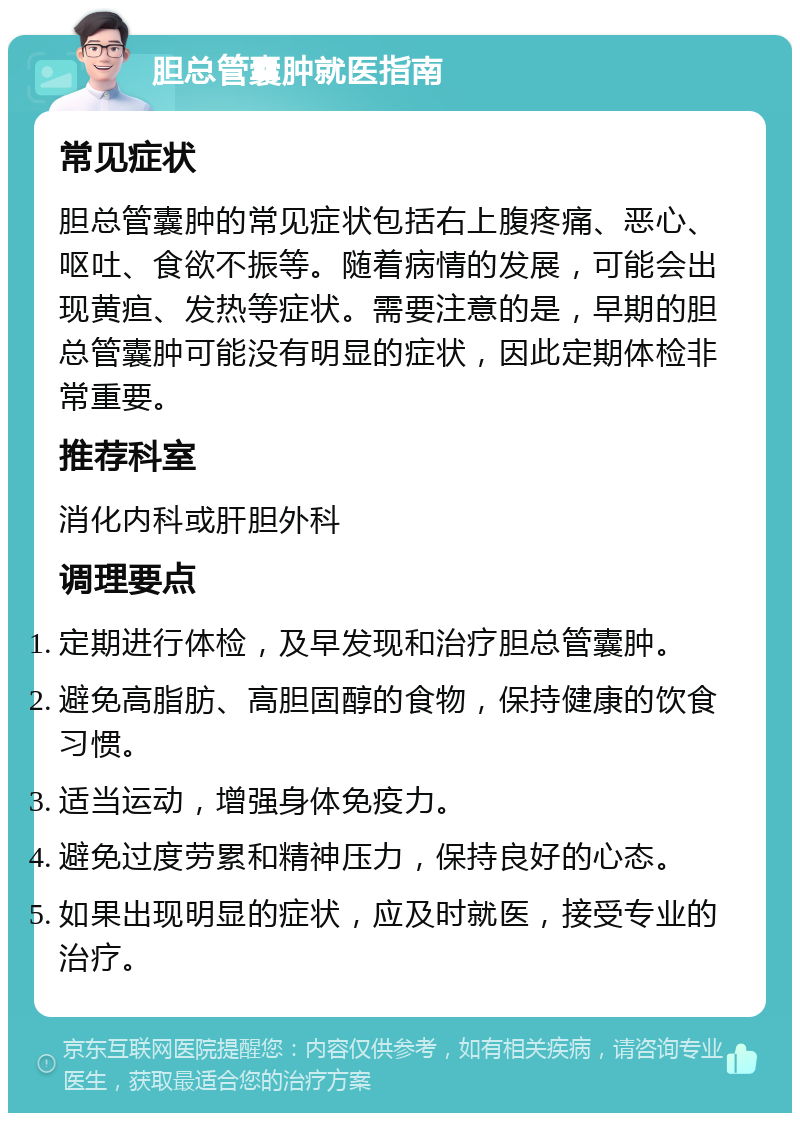 胆总管囊肿就医指南 常见症状 胆总管囊肿的常见症状包括右上腹疼痛、恶心、呕吐、食欲不振等。随着病情的发展，可能会出现黄疸、发热等症状。需要注意的是，早期的胆总管囊肿可能没有明显的症状，因此定期体检非常重要。 推荐科室 消化内科或肝胆外科 调理要点 定期进行体检，及早发现和治疗胆总管囊肿。 避免高脂肪、高胆固醇的食物，保持健康的饮食习惯。 适当运动，增强身体免疫力。 避免过度劳累和精神压力，保持良好的心态。 如果出现明显的症状，应及时就医，接受专业的治疗。