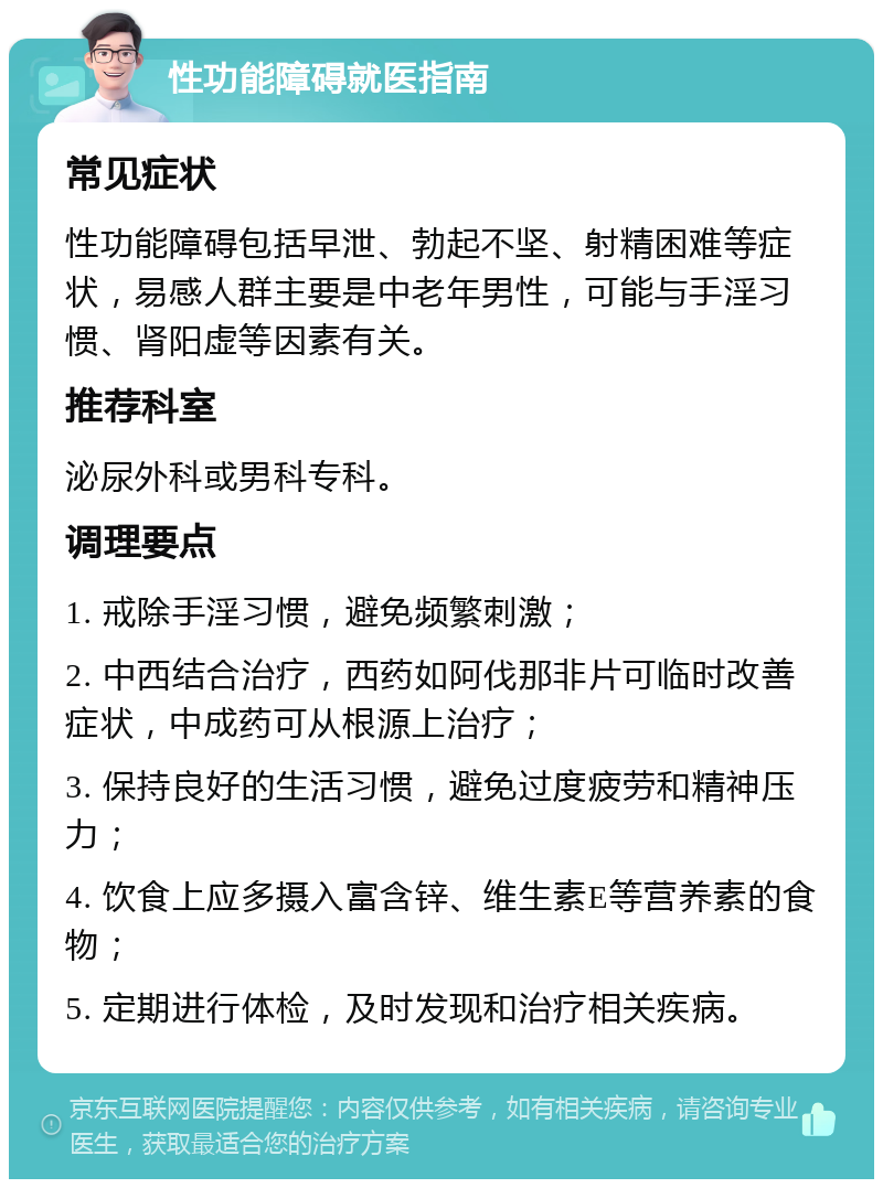 性功能障碍就医指南 常见症状 性功能障碍包括早泄、勃起不坚、射精困难等症状，易感人群主要是中老年男性，可能与手淫习惯、肾阳虚等因素有关。 推荐科室 泌尿外科或男科专科。 调理要点 1. 戒除手淫习惯，避免频繁刺激； 2. 中西结合治疗，西药如阿伐那非片可临时改善症状，中成药可从根源上治疗； 3. 保持良好的生活习惯，避免过度疲劳和精神压力； 4. 饮食上应多摄入富含锌、维生素E等营养素的食物； 5. 定期进行体检，及时发现和治疗相关疾病。