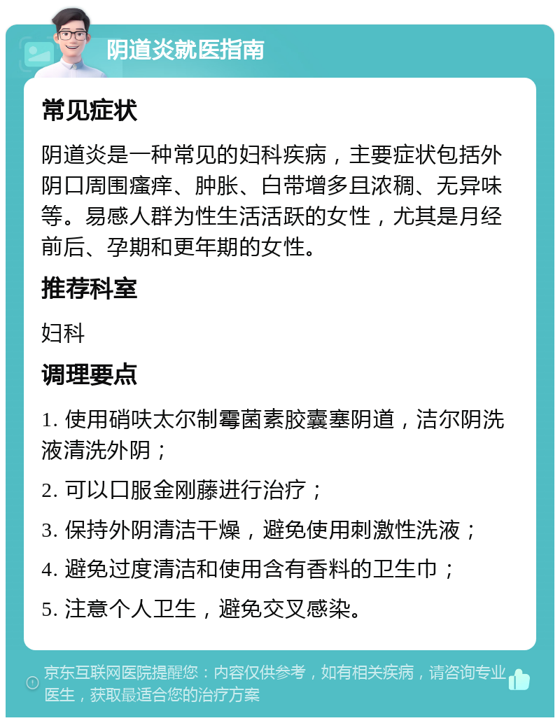 阴道炎就医指南 常见症状 阴道炎是一种常见的妇科疾病，主要症状包括外阴口周围瘙痒、肿胀、白带增多且浓稠、无异味等。易感人群为性生活活跃的女性，尤其是月经前后、孕期和更年期的女性。 推荐科室 妇科 调理要点 1. 使用硝呋太尔制霉菌素胶囊塞阴道，洁尔阴洗液清洗外阴； 2. 可以口服金刚藤进行治疗； 3. 保持外阴清洁干燥，避免使用刺激性洗液； 4. 避免过度清洁和使用含有香料的卫生巾； 5. 注意个人卫生，避免交叉感染。