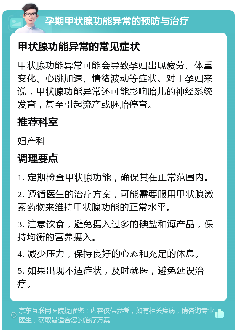 孕期甲状腺功能异常的预防与治疗 甲状腺功能异常的常见症状 甲状腺功能异常可能会导致孕妇出现疲劳、体重变化、心跳加速、情绪波动等症状。对于孕妇来说，甲状腺功能异常还可能影响胎儿的神经系统发育，甚至引起流产或胚胎停育。 推荐科室 妇产科 调理要点 1. 定期检查甲状腺功能，确保其在正常范围内。 2. 遵循医生的治疗方案，可能需要服用甲状腺激素药物来维持甲状腺功能的正常水平。 3. 注意饮食，避免摄入过多的碘盐和海产品，保持均衡的营养摄入。 4. 减少压力，保持良好的心态和充足的休息。 5. 如果出现不适症状，及时就医，避免延误治疗。