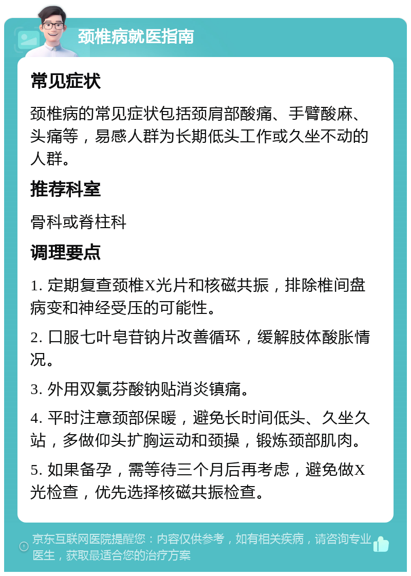 颈椎病就医指南 常见症状 颈椎病的常见症状包括颈肩部酸痛、手臂酸麻、头痛等，易感人群为长期低头工作或久坐不动的人群。 推荐科室 骨科或脊柱科 调理要点 1. 定期复查颈椎X光片和核磁共振，排除椎间盘病变和神经受压的可能性。 2. 口服七叶皂苷钠片改善循环，缓解肢体酸胀情况。 3. 外用双氯芬酸钠贴消炎镇痛。 4. 平时注意颈部保暖，避免长时间低头、久坐久站，多做仰头扩胸运动和颈操，锻炼颈部肌肉。 5. 如果备孕，需等待三个月后再考虑，避免做X光检查，优先选择核磁共振检查。