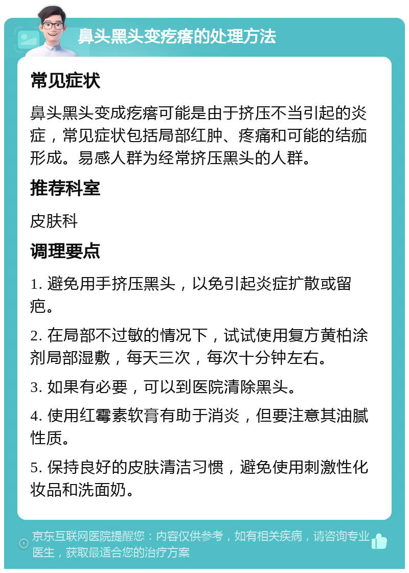 鼻头黑头变疙瘩的处理方法 常见症状 鼻头黑头变成疙瘩可能是由于挤压不当引起的炎症，常见症状包括局部红肿、疼痛和可能的结痂形成。易感人群为经常挤压黑头的人群。 推荐科室 皮肤科 调理要点 1. 避免用手挤压黑头，以免引起炎症扩散或留疤。 2. 在局部不过敏的情况下，试试使用复方黄柏涂剂局部湿敷，每天三次，每次十分钟左右。 3. 如果有必要，可以到医院清除黑头。 4. 使用红霉素软膏有助于消炎，但要注意其油腻性质。 5. 保持良好的皮肤清洁习惯，避免使用刺激性化妆品和洗面奶。