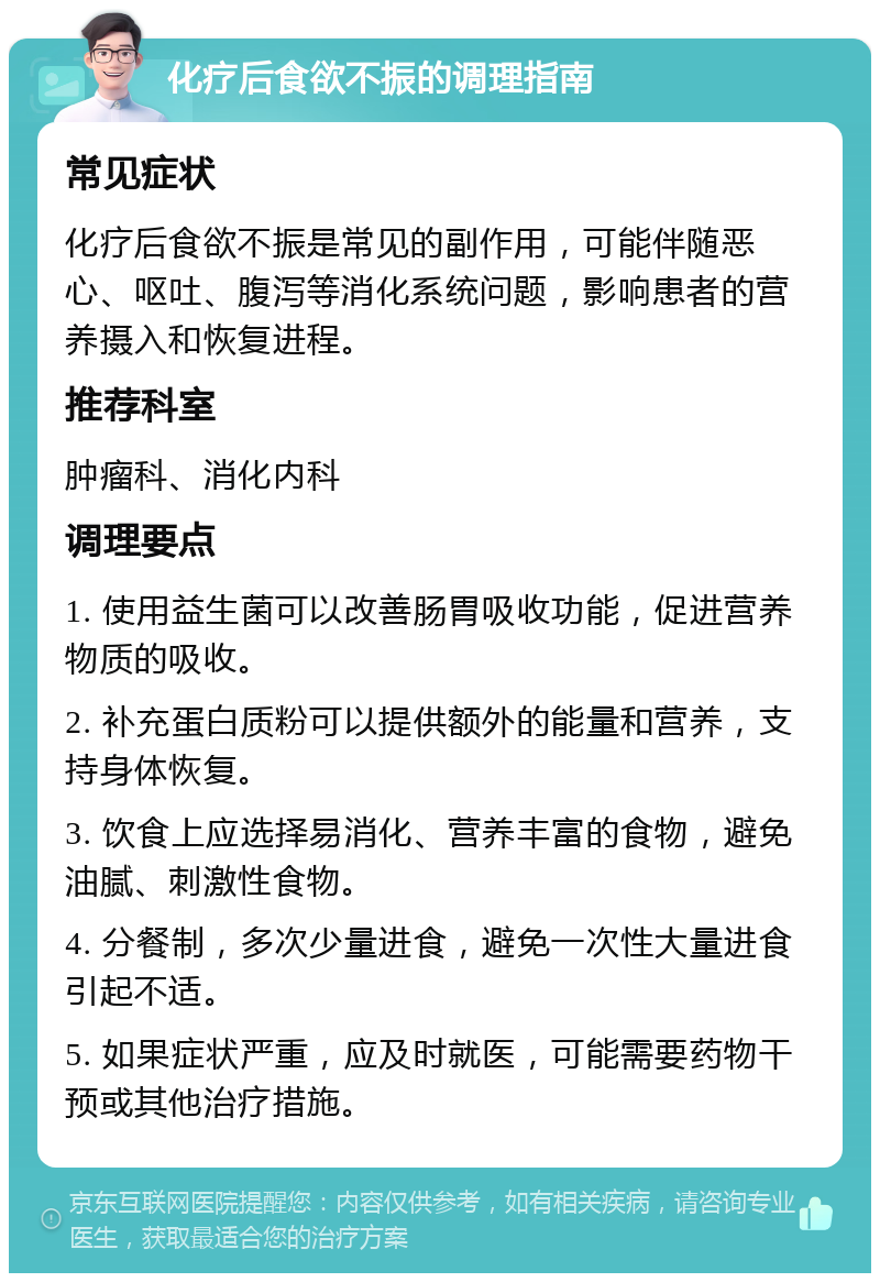 化疗后食欲不振的调理指南 常见症状 化疗后食欲不振是常见的副作用，可能伴随恶心、呕吐、腹泻等消化系统问题，影响患者的营养摄入和恢复进程。 推荐科室 肿瘤科、消化内科 调理要点 1. 使用益生菌可以改善肠胃吸收功能，促进营养物质的吸收。 2. 补充蛋白质粉可以提供额外的能量和营养，支持身体恢复。 3. 饮食上应选择易消化、营养丰富的食物，避免油腻、刺激性食物。 4. 分餐制，多次少量进食，避免一次性大量进食引起不适。 5. 如果症状严重，应及时就医，可能需要药物干预或其他治疗措施。