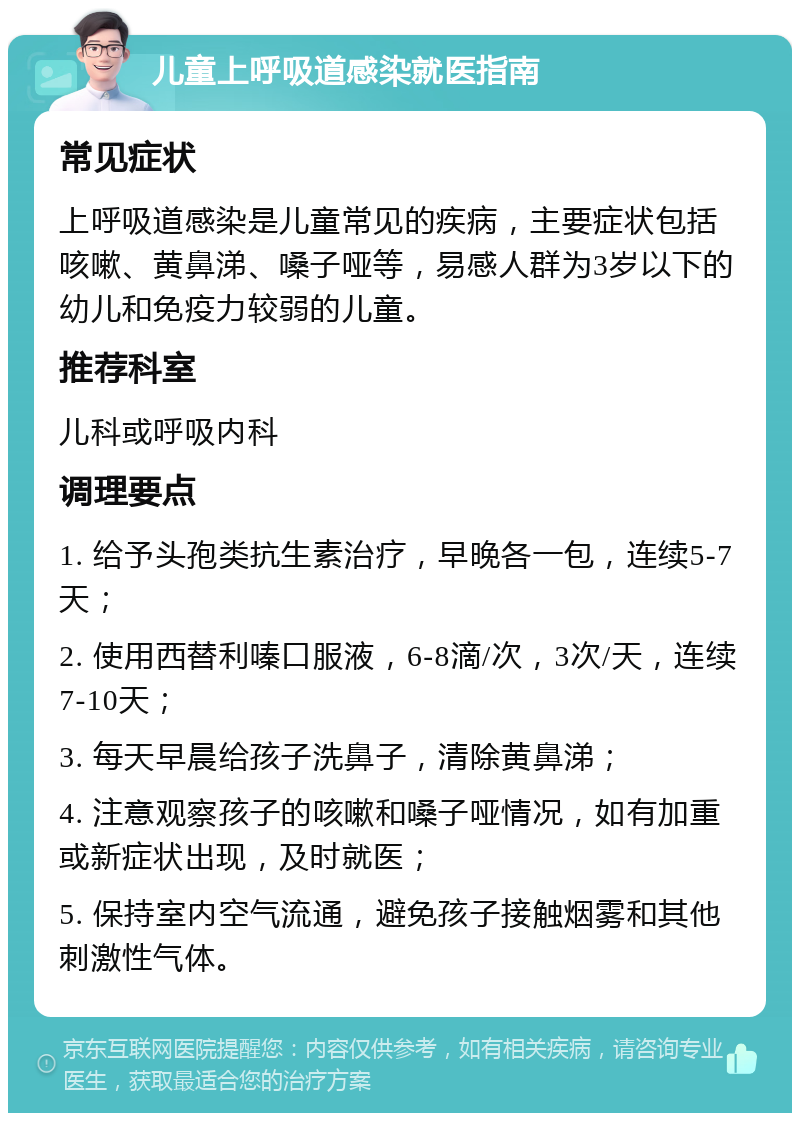 儿童上呼吸道感染就医指南 常见症状 上呼吸道感染是儿童常见的疾病，主要症状包括咳嗽、黄鼻涕、嗓子哑等，易感人群为3岁以下的幼儿和免疫力较弱的儿童。 推荐科室 儿科或呼吸内科 调理要点 1. 给予头孢类抗生素治疗，早晚各一包，连续5-7天； 2. 使用西替利嗪口服液，6-8滴/次，3次/天，连续7-10天； 3. 每天早晨给孩子洗鼻子，清除黄鼻涕； 4. 注意观察孩子的咳嗽和嗓子哑情况，如有加重或新症状出现，及时就医； 5. 保持室内空气流通，避免孩子接触烟雾和其他刺激性气体。