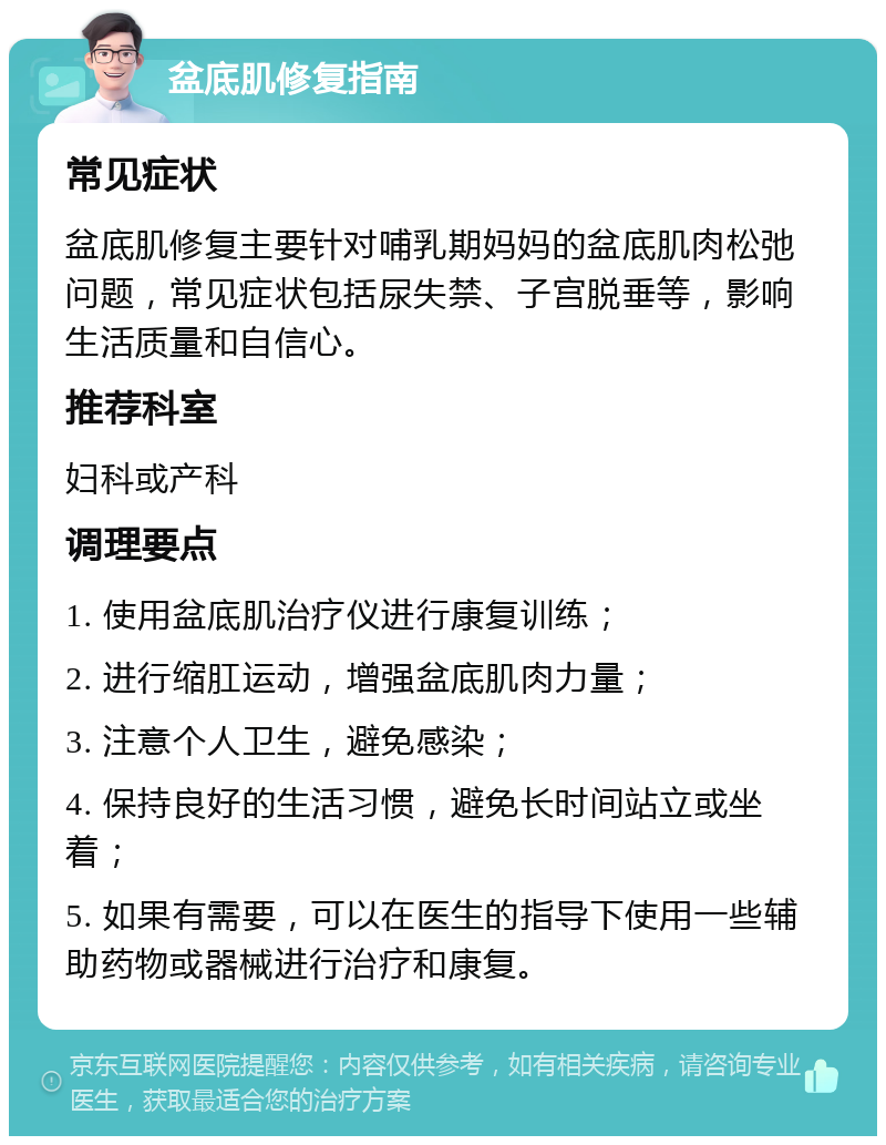 盆底肌修复指南 常见症状 盆底肌修复主要针对哺乳期妈妈的盆底肌肉松弛问题，常见症状包括尿失禁、子宫脱垂等，影响生活质量和自信心。 推荐科室 妇科或产科 调理要点 1. 使用盆底肌治疗仪进行康复训练； 2. 进行缩肛运动，增强盆底肌肉力量； 3. 注意个人卫生，避免感染； 4. 保持良好的生活习惯，避免长时间站立或坐着； 5. 如果有需要，可以在医生的指导下使用一些辅助药物或器械进行治疗和康复。