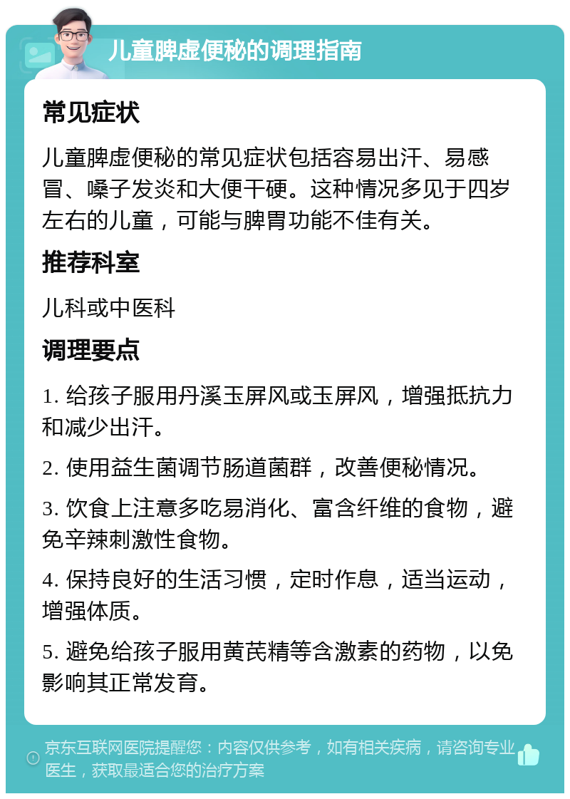 儿童脾虚便秘的调理指南 常见症状 儿童脾虚便秘的常见症状包括容易出汗、易感冒、嗓子发炎和大便干硬。这种情况多见于四岁左右的儿童，可能与脾胃功能不佳有关。 推荐科室 儿科或中医科 调理要点 1. 给孩子服用丹溪玉屏风或玉屏风，增强抵抗力和减少出汗。 2. 使用益生菌调节肠道菌群，改善便秘情况。 3. 饮食上注意多吃易消化、富含纤维的食物，避免辛辣刺激性食物。 4. 保持良好的生活习惯，定时作息，适当运动，增强体质。 5. 避免给孩子服用黄芪精等含激素的药物，以免影响其正常发育。