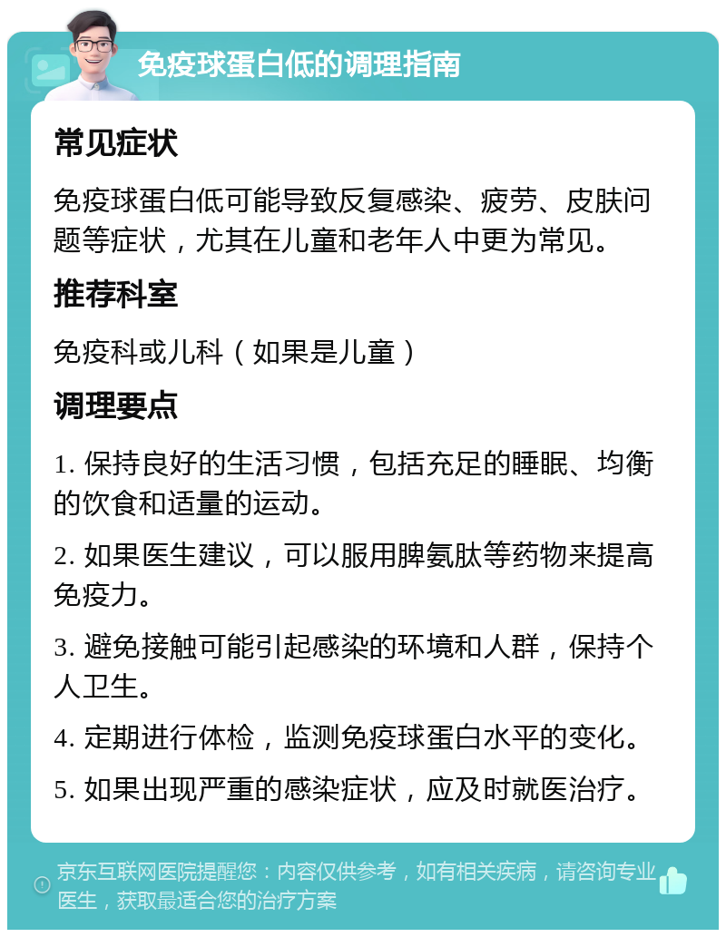 免疫球蛋白低的调理指南 常见症状 免疫球蛋白低可能导致反复感染、疲劳、皮肤问题等症状，尤其在儿童和老年人中更为常见。 推荐科室 免疫科或儿科（如果是儿童） 调理要点 1. 保持良好的生活习惯，包括充足的睡眠、均衡的饮食和适量的运动。 2. 如果医生建议，可以服用脾氨肽等药物来提高免疫力。 3. 避免接触可能引起感染的环境和人群，保持个人卫生。 4. 定期进行体检，监测免疫球蛋白水平的变化。 5. 如果出现严重的感染症状，应及时就医治疗。