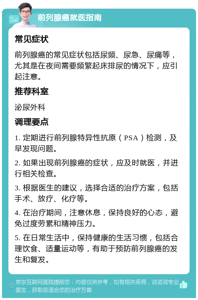 前列腺癌就医指南 常见症状 前列腺癌的常见症状包括尿频、尿急、尿痛等，尤其是在夜间需要频繁起床排尿的情况下，应引起注意。 推荐科室 泌尿外科 调理要点 1. 定期进行前列腺特异性抗原（PSA）检测，及早发现问题。 2. 如果出现前列腺癌的症状，应及时就医，并进行相关检查。 3. 根据医生的建议，选择合适的治疗方案，包括手术、放疗、化疗等。 4. 在治疗期间，注意休息，保持良好的心态，避免过度劳累和精神压力。 5. 在日常生活中，保持健康的生活习惯，包括合理饮食、适量运动等，有助于预防前列腺癌的发生和复发。