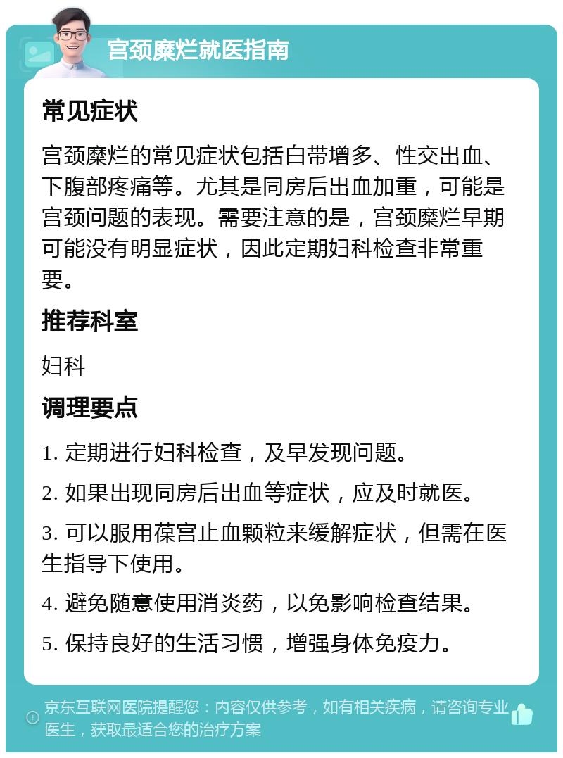 宫颈糜烂就医指南 常见症状 宫颈糜烂的常见症状包括白带增多、性交出血、下腹部疼痛等。尤其是同房后出血加重，可能是宫颈问题的表现。需要注意的是，宫颈糜烂早期可能没有明显症状，因此定期妇科检查非常重要。 推荐科室 妇科 调理要点 1. 定期进行妇科检查，及早发现问题。 2. 如果出现同房后出血等症状，应及时就医。 3. 可以服用葆宫止血颗粒来缓解症状，但需在医生指导下使用。 4. 避免随意使用消炎药，以免影响检查结果。 5. 保持良好的生活习惯，增强身体免疫力。