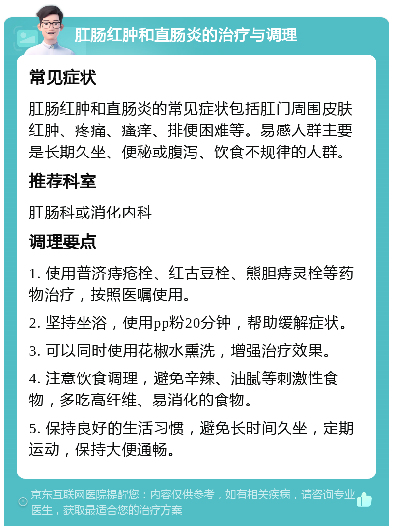 肛肠红肿和直肠炎的治疗与调理 常见症状 肛肠红肿和直肠炎的常见症状包括肛门周围皮肤红肿、疼痛、瘙痒、排便困难等。易感人群主要是长期久坐、便秘或腹泻、饮食不规律的人群。 推荐科室 肛肠科或消化内科 调理要点 1. 使用普济痔疮栓、红古豆栓、熊胆痔灵栓等药物治疗，按照医嘱使用。 2. 坚持坐浴，使用pp粉20分钟，帮助缓解症状。 3. 可以同时使用花椒水熏洗，增强治疗效果。 4. 注意饮食调理，避免辛辣、油腻等刺激性食物，多吃高纤维、易消化的食物。 5. 保持良好的生活习惯，避免长时间久坐，定期运动，保持大便通畅。