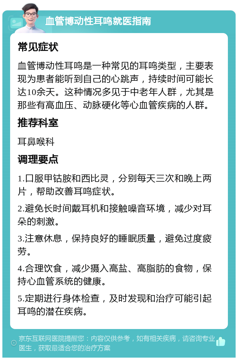 血管博动性耳鸣就医指南 常见症状 血管博动性耳鸣是一种常见的耳鸣类型，主要表现为患者能听到自己的心跳声，持续时间可能长达10余天。这种情况多见于中老年人群，尤其是那些有高血压、动脉硬化等心血管疾病的人群。 推荐科室 耳鼻喉科 调理要点 1.口服甲钴胺和西比灵，分别每天三次和晚上两片，帮助改善耳鸣症状。 2.避免长时间戴耳机和接触噪音环境，减少对耳朵的刺激。 3.注意休息，保持良好的睡眠质量，避免过度疲劳。 4.合理饮食，减少摄入高盐、高脂肪的食物，保持心血管系统的健康。 5.定期进行身体检查，及时发现和治疗可能引起耳鸣的潜在疾病。