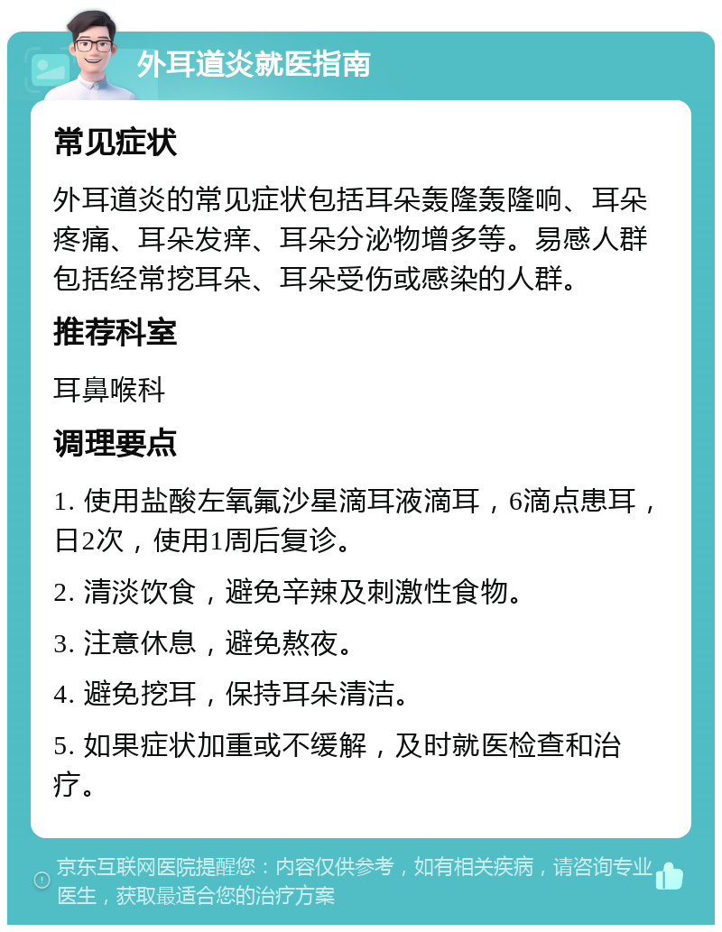 外耳道炎就医指南 常见症状 外耳道炎的常见症状包括耳朵轰隆轰隆响、耳朵疼痛、耳朵发痒、耳朵分泌物增多等。易感人群包括经常挖耳朵、耳朵受伤或感染的人群。 推荐科室 耳鼻喉科 调理要点 1. 使用盐酸左氧氟沙星滴耳液滴耳，6滴点患耳，日2次，使用1周后复诊。 2. 清淡饮食，避免辛辣及刺激性食物。 3. 注意休息，避免熬夜。 4. 避免挖耳，保持耳朵清洁。 5. 如果症状加重或不缓解，及时就医检查和治疗。