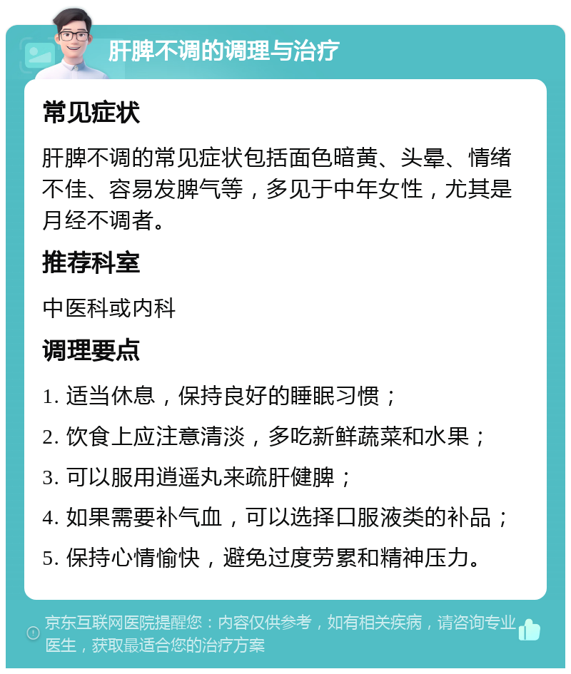 肝脾不调的调理与治疗 常见症状 肝脾不调的常见症状包括面色暗黄、头晕、情绪不佳、容易发脾气等，多见于中年女性，尤其是月经不调者。 推荐科室 中医科或内科 调理要点 1. 适当休息，保持良好的睡眠习惯； 2. 饮食上应注意清淡，多吃新鲜蔬菜和水果； 3. 可以服用逍遥丸来疏肝健脾； 4. 如果需要补气血，可以选择口服液类的补品； 5. 保持心情愉快，避免过度劳累和精神压力。